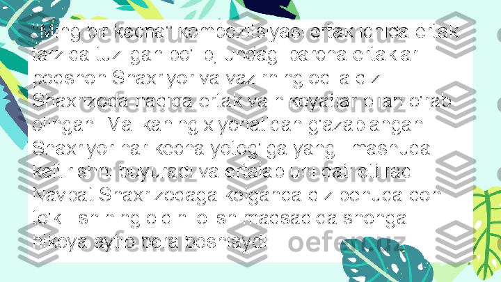 "Ming bir kecha" kompozitsiyasi ertak ichida ertak 
tarzida tuzilgan bo'lib, undagi barcha ertaklar 
podshoh Shaxriyor va vazirning oqila qizi 
Shaxrizoda haqida ertak va hikoyatlar bilan o'rab 
olingan. Malikaning xiyonatidan g'azablangan 
Shaxriyor har kecha yotog'iga yangi  mashuqa 
keltirishni buyuradi va ertalab uni qatl ettiradi. 
Navbat Shaxrizodaga kelganda qiz behuda qon 
to'killishining oldini olish maqsadida shohga 
hikoya aytib bera boshlaydi . 