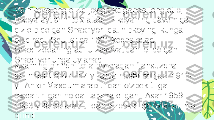 88% Title
Enter your text here, or paste your text here. Va hikoya eng qiziq joyiga kelganda tong otib, 
hikoya aytishni to'xtatadi. Hikoyaning davomiga 
qiziqib qolgan Shaxriyor  qatlnibkeyingi kunga 
qoldiradi. Shu tariqa 1001 kecha o'tadi. 
Shaxrizodaning aql-u zakovatidan lol qolgan 
Shaxriyor unga uylanadi.
Asarning birinchi to'la bo'lmagan fransuzcha 
tarjimasi 1704-1717-yillarda nashr etilgan. 1912-
yil Ahror Maxdum arab tilidan o'zbek tiliga 
qisqartirilgan holda  tarjima qilgan.  Asar 1959-
1963-yillarda arab tilidan o'zbek tiliga to'la tarjima 
qilindi.  