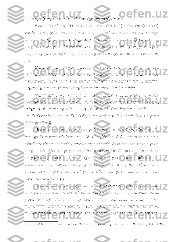  1. Tergov jarayonida nutq informatsiya manbasi sifatida
Avvalo,   bu   o‘rinda   ikki   holat   bilan   to‘qnashiladi:   1)   atributsiya   (aniqlash)
vazifasi   bilan,   ya’ni   matnning   muallifligini   –   ma’lum   matnni   mazkur   shaxsga
tegishli   ekanligi   yoki   bu   shaxsga   tegishli   emasligini   aniqlash;   2)   subyektning
o‘ziga xos xususiyatlari haqida ma’lumot olish vazifasi bilan –  yoshi, jinsi, u yoki
bu ijtimoiy guruhga tegishliligi, ona tili, u yoki bu viloyatdan kelib chiqqanligi va
h.k.   
Matnning   atributsiyasi   faqatgina   kriminalistik   amaliyotda   amalga
oshirilmaydi 1
.   Matnni   aniqlash   tarix   va   filologiya   fanlarining   yordamchi   sohasi
hisoblangan,   badiiy   va   boshqa   asarlar   matnlarining   yaratilishi   tarixi,   taqdirini
o‘rganadigan manbashunoslikning ham muhim masalalaridan biridir. 
Matnni   to‘liq   va   ishonchli   aniqlash   manbasi   sifatida   grafik   va   yozuv
ekspertizasini qayd qilish mumkin. Grafik va yozuv ekspertizasi matnning yozuvi,
orfografiyasi,   matnning   sahifada   joylashuvi   va   boshqa   jihatlarini   tahlil   qiladi.
Grafik ekspertizada orfografik, leksik, kompozitsion va h.k. identifik xususiyatlar
e’tiborga olinadi. 
Ekspertizaning   vazifasi   atributsiya   bo‘lmaganda   psixolingvistikaning   roli,
hatto grafik ekspertizada ham ortadi. Masalan, bir kuni A.A.Leontev va bir guruh
psixolingvistlar matn ijrochisi mazkur matn uchinchi shaxs nutqidan sinxron yozib
olingan,   deb   iddao   qilayotgan   matn   haqida   xulosa   berishi   kerak   bo‘lgan.   Biroq
qo‘lyozmaning   qator   belgilari   (yangi   qator   yoki   betga   ko‘chirishlar,
qisqartmalarning   mavjud   emasligi   yoki   ularning   har   xilligi   va   h.k.)dan   kelib
chiqqan   psixolingvistlar   ushbu   qo‘lyozma   ko‘chirilgan   yoki,   hatto   tahrir   qilingan
degan xulosaga kelishgan. 
  Boshqa   bir   tergov   jarayonida   ham   psixolingvistlar   qiziq   voqeaga   duch
kelishgan.   Tergovdagi   shaxs   ko‘rsatma   matnini   tergovchining   diktovkasi   ostida
yozganligini   aytib,   tergovchini   ayblagan.   Tergov   organlarida   “Shunday   bo‘lishi
mumkinmi?” degan tabiiy savol tug‘ilgan. Ekspertlar guruhi ko‘rsatma matnlari va
mazkur ijrochiga tegishli  bo‘lgan boshqa matnlarni tekshirish natijasida tergovchi
1
  Леонтьев А.А. Основы психолингвистики: Учебник для студ. высш. учеб. заведений. –М.: Смысл,   1999. –C. 248. 