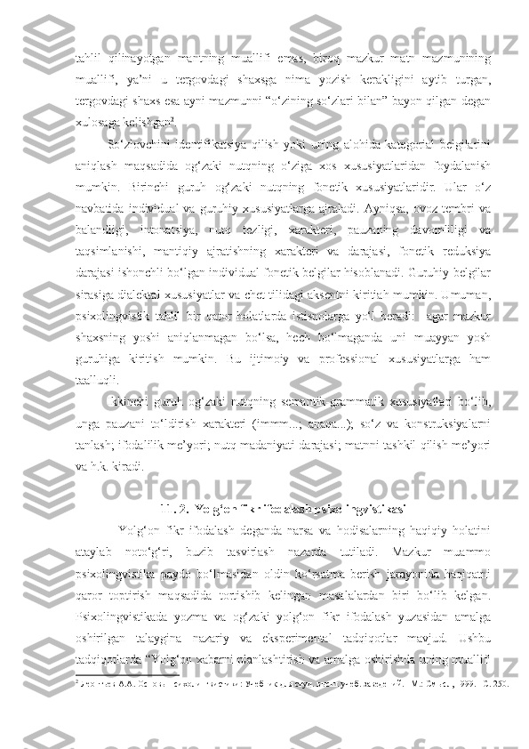 tahlil   qilinayotgan   mantning   muallifi   emas,   biroq   mazkur   matn   mazmunining
muallifi,   ya’ni   u   tergovdagi   shaxsga   nima   yozish   kerakligini   aytib   turgan,
tergovdagi shaxs esa ayni mazmunni “o‘zining so‘zlari bilan” bayon qilgan degan
xulosaga kelishgan 2
. 
So‘zlovchini   identifikatsiya   qilish   yoki   uning   alohida   kategorial   belgilarini
aniqlash   maqsadida   og‘zaki   nutqning   o‘ziga   xos   xususiyatlaridan   foydalanish
mumkin.   Birinchi   guruh   og‘zaki   nutqning   fonetik   xususiyatlaridir.   Ular   o‘z
navbatida   individual   va   guruhiy   xususiyatlarga   ajraladi.   Ayniqsa,   ovoz   tembri   va
balandligi,   intonatsiya,   nutq   tezligi,   xarakteri,   pauzaning   davomliligi   va
taqsimlanishi,   mantiqiy   ajratishning   xarakteri   va   darajasi,   fonetik   reduksiya
darajasi ishonchli bo‘lgan individual fonetik belgilar hisoblanadi. Guruhiy belgilar
sirasiga dialektal xususiyatlar va chet tilidagi aksentni kiritiah mumkin. Umuman,
psixolingvistik   tahlil   bir   qator   holatlarda   istisnolarga   yo‘l   beradi:     agar   mazkur
shaxsning   yoshi   aniqlanmagan   bo‘lsa,   hech   bo‘lmaganda   uni   muayyan   yosh
guruhiga   kiritish   mumkin.   Bu   ijtimoiy   va   professional   xususiyatlarga   ham
taalluqli.   
Ikkinchi   guruh   og‘zaki   nutqning   semantik-grammatik   xususiyatlari   bo‘lib,
unga   pauzani   to‘ldirish   xarakteri   (immm...;   anaqa...);   so‘z   va   konstruksiyalarni
tanlash; ifodalilik me’yori; nutq madaniyati darajasi; matnni tashkil qilish me’yori
va h.k. kiradi.  
11. 2.     Yolg‘on fikr ifodalash   psixolingvistikasi
    Yolg‘on   fikr   ifodalash   deganda   narsa   va   hodisalarning   haqiqiy   holatini
ataylab   noto‘g‘ri,   buzib   tasvirlash   nazarda   tutiladi.   Mazkur   muammo
psixolingvistika   paydo   bo‘lmasidan   oldin   ko‘rsatma   berish   jarayonida   haqiqatni
qaror   toptirish   maqsadida   tortishib   kelingan   masalalardan   biri   bo‘lib   kelgan.
Psixolingvistikada   yozma   va   og‘zaki   yolg‘on   fikr   ifodalash   yuzasidan   amalga
oshirilgan   talaygina   nazariy   va   eksperimental   tadqiqotlar   mavjud.   Ushbu
tadqiqotlarda “Yolg‘on xabarni planlashtirish va amalga oshirishda uning muallifi
2
  Леонтьев А.А. Основы психолингвистики: Учебник для студ. высш. учеб. заведений. –М.: Смысл,   1999. –C. 2 50 . 