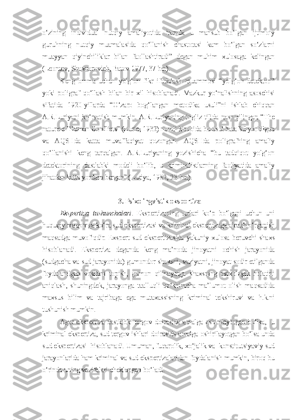 o‘zining   individual   nutqiy   amaliyotida   hamda   u   mansub   bo‘lgan   ijtimoiy
guruhning   nutqiy   muamalasida   qo‘llanish   chastotasi   kam   bo‘lgan   so‘zlarni
muayyan   qiyinchiliklar   bilan   faollashtiradi”   degan   muhim   xulosaga   kelingan
(Leontev, Shaxnarovich, Batov 1977, 37-bet). 
Keng   omma   uchun   yolg‘on   fikr   ifodalash   muammosi   “yolg‘on   detektori”
yoki   poligraf   qo‘llash   bilan   bir   xil   hisoblanadi.   Mazkur   yo‘nalishning   asoschisi
sifatida   1920-yillarda   “O‘zaro   bog‘langan   metodika   usuli”ni   ishlab   chiqqan
A.R.Luriyani   ko‘rsatish   mumkin.   A.R.Luriyaning   ingliz   tilida   nasr   qilingan   “The
nature of Human Conflicts” (Luria, 1932) nomli kitobida bu usul batafsil yoritilgan
va   AQSHda   katta   muvaffaqiyat   qozongan.   AQSHda   poligrafning   amaliy
qo‘llanishi   keng   tarqalgan.   A.R.Luriyaning   yozishicha   “bu   tadqiqot   yolg‘on
detektorining   dastlabki   modeli   bo‘lib,   u   kriminalistlarning   faoliyatida   amaliy
jihatdan katta yordam bergan” (Luriya, 1982, 23-bet). 
 3.  Psixolingvistik ekspertiza
Ekspertiza   tushunchalari .   Ekspertizaning   turlari   ko‘p   bo‘lgani   uchun   uni
huquqiy maqomga ko‘ra sud ekspertizasi va kriminal ekspertizaga ajratib o‘rganish
maqsadga   muvofiqdir.   Exspert   sud   ekspertizasida   yakuniy   xulosa   beruvchi   shaxs
hisoblanadi.   Ekspertiza   deganda   keng   ma’noda   jinoyatni   ochish   jarayonida
(sudgacha va sud jarayonida) gumondor shaxsni, vaziyatni, jinoyat sodir etilganda
foydalanilgan   vositani   topish,   gumon   qilinayotga   shaxsning   psixologik   holatini
aniqlash,   shuningdek,   jarayonga   taalluqli   qo‘shimcha   ma’lumot   olish   maqsadida
maxsus   bilim   va   tajribaga   ega   mutaxassisning   kriminal   tekshiruvi   va   h.k.ni
tushunish mumkin.
Agar  ekspertiza  dastlabki  tergov doirasida  amalga  oshirilayotgan  bo‘lsa,     u
kriminal ekspertiza, sud tergov ishlari doirasida amalga oshirilayotgan bo‘lsa unda
sud ekspertizasi  hisoblanadi. Umuman, fuqarolik, xo‘jalik va  konstitutsiyaviy sud
jarayonlarida ham kriminal va sud ekspertizalaridan foydalanish mumkin, biroq bu
o‘rinda uning vazifalari cheklangan bo‘ladi. 