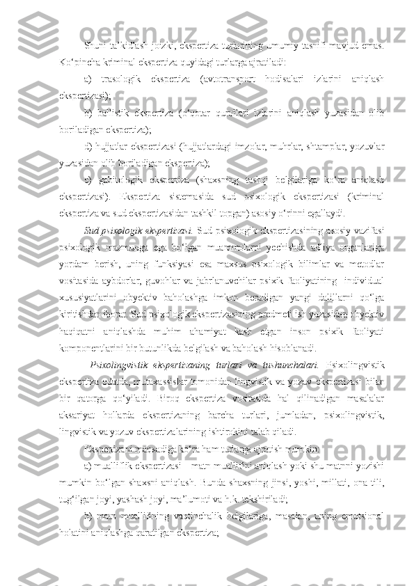 Shuni ta’kidlash joizki, ekspertiza turlarining umumiy tasnifi mavjud emas.
Ko‘pincha kriminal ekspertiza quyidagi turlarga ajratiladi:
a)   trasologik   ekspertiza   (avtotransport   hodisalari   izlarini   aniqlash
ekspertizasi);
b)   ballistik   ekspertiza   (o‘qotar   qurollari   izlarini   aniqlash   yuzasidan   olib
boriladigan ekspertiza);
d) hujjatlar ekspertizasi (hujjatlardagi imzolar, muhrlar, shtamplar, yozuvlar
yuzasidan olib boriladigan ekspertiza); 
e)   gabitologik   ekspertiza   (shaxsning   tashqi   belgilariga   ko‘ra   aniqlash
ekspertizasi).   Ekspertiza   sistemasida   sud   psixologik   ekspertizasi   (kriminal
ekspertiza va sud ekspertizasidan tashkil topgan) asosiy o‘rinni egallaydi. 
Sud psixologik ekspertizasi.   Sud psixologik ekspertizasining asosiy vazifasi
psixologik   mazmunga   ega   bo‘lgan   muammolarni   yechishda   adliya   organlariga
yordam   berish,   uning   funksiyasi   esa   maxsus   psixologik   bilimlar   va   metodlar
vositasida   aybdorlar,   guvohlar   va   jabrlanuvchilar   psixik   faoliyatining     individual
xususiyatlarini   obyektiv   baholashga   imkon   beradigan   yangi   dalillarni   qo‘lga
kiritishdan iborat. Sud psixologik ekspertizasining predmeti ish yuzasidan obyektiv
haqiqatni   aniqlashda   muhim   ahamiyat   kasb   etgan   inson   psixik   faoliyati
komponentlarini bir butunlikda belgilash va baholash hisoblanadi.    
  Psixolingvistik   ekspertizaning   turlari   va   tushunchalari.   Psixolingvistik
ekspertiza odatda,  mutaxassislar  tomonidan lingvistik va yozuv   ekspertizasi  bilan
bir   qatorga   qo‘yiladi.   Biroq   ekspertiza   vositasida   hal   qilinadigan   masalalar
aksariyat   hollarda   ekspertizaning   barcha   turlari,   jumladan,   psixolingvistik,
lingvistik va yozuv ekspertizalarining ishtirokini talab qiladi. 
Ekspertizani maqsadiga ko‘ra ham turlarga ajratish mumkin: 
a) mualliflik ekspertizasi – matn muallifini aniqlash yoki shu matnni yozishi
mumkin   bo‘lgan   shaxsni   aniqlash.   Bunda   shaxsning   jinsi,   yoshi,   millati,   ona   tili,
tug‘ilgan joyi, yashash joyi, ma’lumoti va h.k. tekshiriladi; 
b)   matn   muallifining   vaqtinchalik   belgilariga,   masalan,   uning   emotsional
holatini aniqlashga qaratilgan ekspertiza;   