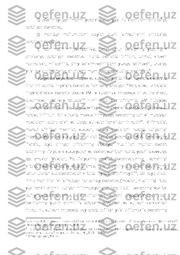 d)   tekshirilayotgan   matnni   yaratishdagi   u   yoki   bu   sharoitlarni   aniqlashga
qaratilgan ekspertiza; 
e)   matndagi   ma’lumotlarni   ataylab   buzib   ko‘rsatilishini   aniqlashga
qaratilgan ekspertiza; 
f)   matn   muallifini   javobgarlikka   tortish   uchun   asoslarning   yetarliligini
aniqlashga   qaratilgan   ekspertiza.   Bunda   asarlarda   bo‘hton,   tuhmat,   shaxsni
haqoratlash,   millatchilik,   diniy   kelishmovchiliklarni   yuzaga   keltiruvchi,   urushga
yoki davlat to‘ntarishiga chorlovchi mazmunning mavjudligi tekshiriladi 3
.  
  Lingvistik   ekspertiza.   Tergov va sud amaliyotida psixolingvistik ekspertiza
bilan bir qatorda  lingvistik  ekspertiza ham keng tarqalgan. “Sena slova. Iz praktiki
lingvisticheskix   ekspertiz   tekstov   SMI   v   sudebnыx   protsessax   po   zaщite   chesti,
dostoinstva   i   delovoy   reputatsii”   nomli   maqolalar   to‘plamida   T.V   Gubayeva
lingvistik   ekspertizani   shunday   tasvirlaydi:     “ Lingvistik   ekspertiza   protsessual
harakat bo‘lib, til fani sohasida maxsus bilimga ega exspertning turli xil murakkab
masalalarni   tadqiq   etishi   va   ularga   xulosalar   berishidan   iboratdir” 4
.   Ko‘rinadiki,
mazkur   ta’rifdagi   mezonlar,   xususan,   qanday   masalalarni   nazarda   tutilganligi
lingvistik   ekspertiza   xususiyatini   aniqlab   berishga   yaramaydi.   A.A.   Leontevning
fikricha,   qayd   qilingan   to‘plamning   aksariyat   mualliflari   matnlar   ekspert
tadqiqining o‘ziga xos xususiyatlari va ekspert vazifalari haqida yetarli tasavvurga
ega   emaslar.   Masalan,   Ye.I.Galyashina   mavjud   ekspertizalarning     kamchiligi
sifatida   “xulosalar   qat’iy   shaklda   emas,   balki   ehtimoliy   tarzda   beriladi,   shuning
uchun ulardan sud ekspertizalari sifatida foydalanib bo‘lmaydi” 5
, deb qayd qiladi.
Biroq matn bilan ish ko‘radigan har qanday ekspertiza (masalan, mualliflik)  faqat
yuz   berishi   ehtimol   tutilgan   informatsiyanigina   bera   oladi.   Exspertning   vazifasi
qat’iy   javob   berish   emas,   balki   qo‘llanilgan   usullarni   obyektivlashtirish   orqali
javoblarning   yuqori   ehtimollik   darajasini   ta’minlash   va   xulosani   asoslashdan
iborat.   Bu   xulosani   protsessda   qay   tarzda   qo‘llash   yoki   qo‘llamaslik   exspertning
3
  Леонтьев   А.А.   О психолингвистической экспертизе   // Методология современной психолингвистики:   Сборник статей.
- Москва-Барнаул: Изд-во Алт. ун-та, 2003. 
4
  Цена   слова.   Из   практики   лингвистических   экспертиз   текстов   СМИ   в   судебных   процессах   по   защите   чести,
достоинства и деловой репутации. 2-е изд. –М., 2002. –С.  237.
5
  Ko‘rsatilgan asar, 235-bet.  