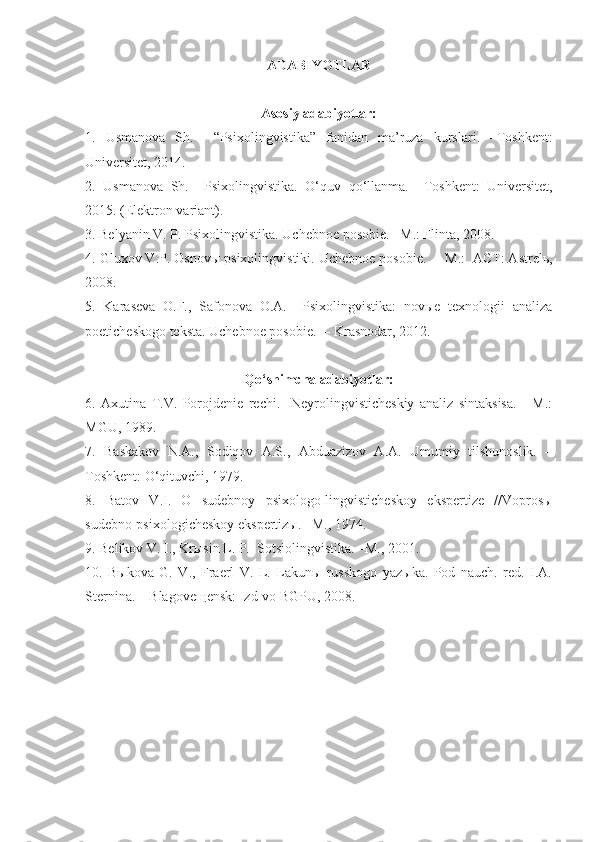 ADABIYOTLAR
Asosiy adabiyotlar:
1 .   Usmanova   Sh.     “Psixolingvistika”   fanidan   ma’ruza   kurslari .   – Toshkent:
Universitet, 2014.
2.   Usmanova   Sh.     Psixolingvistika.   O‘quv   qo‘llanma.   – Toshkent:   Universitet,
2015. (Elektron variant).
3 . Belyanin V. P. Psixolingvistika.  Uchebnoe posobie.  –M.: Flinta, 2008.
4. Gluxov V.P. Osnovы p sixolingvistiki.  Uchebnoe posobie.   – M.:  ACT: Astrelь,
2008.
5 .   Karaseva   O.F.,   Safonova   O.A.     Psixolingvistika:   novыe   texnologii   analiza
poeticheskogo teksta. Uchebnoe posobie.  – Krasnodar, 2012. 
Qo‘shimcha adabiyotlar:
6 .   Axutina   T.V.   Porojdenie   rechi.     Neyrolingvisticheskiy   analiz   sintaksisa.   -   M.:
MGU, 1989. 
7.   Baskakov   N.A.,   Sodiqov   A.S.,   Abduazizov   A.A.   Umumiy   tilshunoslik.   –
Toshkent: O‘qituvchi, 1979. 
8.   Batov   V.I.   O   sudebnoy   psixologo-lingvisticheskoy   ekspertize   //Voprosы
sudebno-psixologicheskoy ekspertizы. –M., 1974.
9 . Belikov V. I., Krыsin L. P.  Sotsiolingvistika. –M., 2001.
1 0 .   Bыkova   G.   V.,   Fraerl   V.   L.   Lakunы   russkogo   yazыka.   Pod   nauch.   red.   I.A.
Sternina. – Blagoveщensk: Izd-vo BGPU, 2008. 