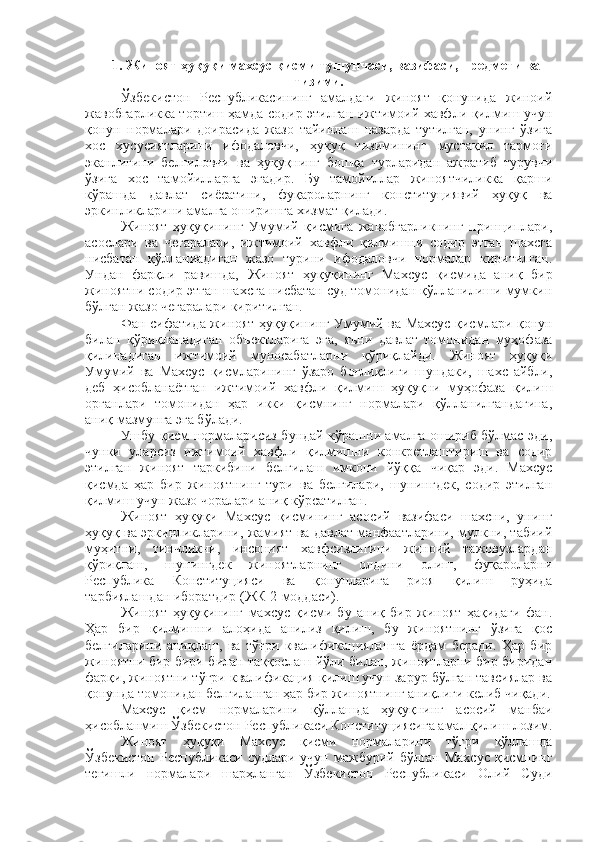 1 .   Жиноят ҳуқуқи махсус қисми тушунчаси, вазифаси, предмети ва
тизими.
Ўзбекистон   Республикасининг   амалдаги   жиноят   қонунида   жиноий
жавобгарликка тортиш ҳамда содир этилган ижтимоий хавф ли қилмиш учун
қонун   нормалари   доирасида   жазо   тайинлаш   назарда   тутилган,   унинг   ўзига
хос   хусусиятларини   ифодаловчи,   ҳуқуқ   тизимининг   мустақил   тармоғи
эканлигини   белгиловчи   ва   ҳуқуқнинг   бошқа   турларидан   ажратиб   турувчи
ўзига   хос   тамойилларга   эгадир.   Бу   тамойиллар   жиноятчиликка   қарши
кўрашда   давлат   сиёсатини,   фуқароларнинг   конституциявий   ҳуқуқ   ва
эркинликларини амалга оширишга хизмат қилади.
Жиноят   ҳуқуқининг   Умумий   қисмига   жавобгарликнинг   принциплари,
асослари   ва   чегаралари,   ижтимоий   хавфли   қилмишни   содир   этган   шахсга
нисбатан   қўлланиадиган   жазо   турини   ифодаловчи   нормалар   киритилган.
Ундан   фарқли   равишда,   Жиноят   ҳуқуқининг   Махсус   қисмида   аниқ   бир
жиноятни содир этган шахсга нисбатан суд томонидан қўлланилиши мумкин
бўлган жазо чегаралари киритилган.
Фан сифатида жиноят ҳуқуқининг Умумий ва Махсус қисмлари қонун
билан   қўриқланадиган   объектларига   эга,   яъни   давлат   томонидан   муҳофаза
қилинадиган   ижтимоий   муносабатларни   қўриқлайди.   Жиноят   ҳуқуқи
Умумий   ва   Махсус   қисмларининг   ўзаро   боғлиқлиги   шундаки,   шахс   айбли,
деб   ҳисобланаётган   ижтимоий   хавфли   қилмиш   ҳуқуқни   муҳофаза   қилиш
органлари   томонидан   ҳар   икки   қисмнинг   нормалари   қўлланилгандагина,
аниқ мазмунга эга бўлади.
Ушбу қисм нормаларисиз бундай кўрашни амалга ошириб бўлмас эди,
чунки   уларсиз   ижтимоий   хавфли   қилмишни   конкретлаштириш   ва   содир
этилган   жиноят   таркибини   белгилаш   имкони   йўққа   чиқар   эди.   Махсус
қисмда   ҳар   бир   жиноятнинг   тури   ва   белгилари,   шунингдек,   содир   этилган
қилмиш учун жазо чоралари аниқ кўрсатилган.
Жиноят   ҳуқуқи   Махсус   қисмининг   асосий   вазифаси   шахсни,   унинг
ҳуқуқ ва эркинликларини, жамият ва давлат манфаатларини, мулкни, табиий
муҳитни,   тинчликни,   инсоният   хавфсизлигини   жиноий   тажовузлардан
қўриқлаш,   шунингдек   жиноятларнинг   олдини   олиш,   фуқароларни
Республика   Конституцияси   ва   қонунларига   риоя   қилиш   руҳида
тарбиялашдан иборатдир (ЖК 2-моддаси).
Жиноят   ҳуқуқининг   махсус   қисми   бу   аниқ   бир   жиноят   ҳақидаги   фан.
Ҳар   бир   қилмишни   алоҳида   анилиз   қилиш,   бу   жиноятнинг   ўзига   қос
белгиларини   аниқлаш,   ва   тўғри   квалификациялашга   ёрдам   беради.   Ҳар   бир
жиноятни бир бири билан таққослаш йўли билан, жиноятларни бир биридан
фарқи, жиноятни тўғри квалификация қилиш учун зарур бўлган тавсиялар ва
қонунда томонидан белгиланган ҳар бир жиноятнинг аниқлиги келиб чиқади.
Махсус   қисм   нормаларини   қўллашда   ҳуқуқнинг   асосий   манбаи
ҳисобланмиш Ўзбекистон Республикаси Конституциясига амал қилиш лозим.
Жиноят   ҳуқуқи   Махсус   қисми   нормаларини   тўғри   қўллашда
Ўзбекистон Республикаси судлари учун мажбурий бўлган Махсус қисмнинг
тегишли   нормалари   шарҳланган   Ўзбекистон   Республикаси   Олий   Суди 