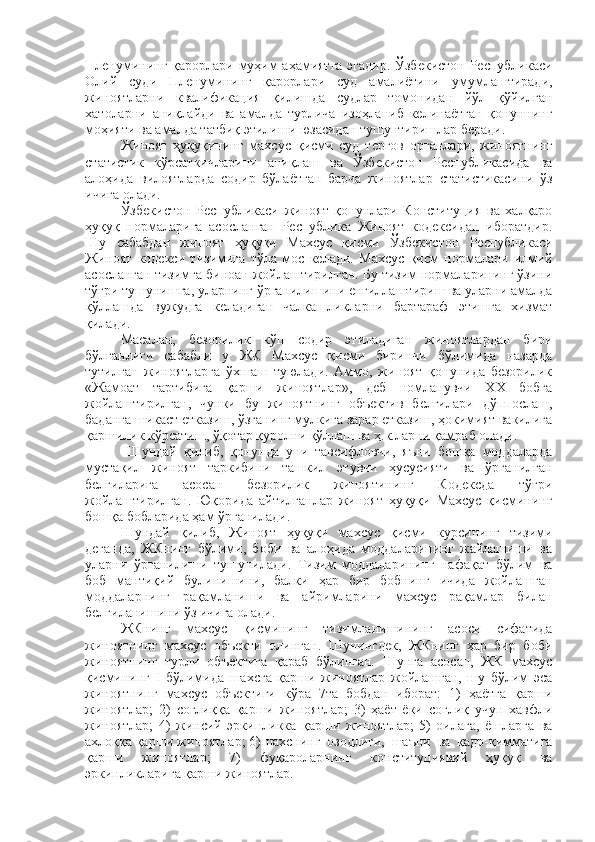 Пленумининг қарорлари муҳим аҳамиятга  эгадир. Ўзбекистон Республикаси
Олий   суди   Пленумининг   қарорлари   суд   амалиётини   умумлаштиради,
жиноятларни   квалификация   қилишда   судлар   томонидан   йўл   қўйилган
хатоларни   аниқлайди   ва   амалда   турлича   изоҳланиб   келинаётган   қонуннинг
моҳияти ва амалда татбиқ этилиши юзасидан тушунтиришлар беради. 
Жиноят   ҳуқуқининг   махсус   қисми   суд   тергов   органлари,   жиноятнинг
статистик   кўрсаткичларини   аниқлаш   ва   Ўзбекистон   Республикасида   ва
алоҳида   вилоятларда   содир   бўлаётган   барча   жиноятлар   статистикасини   ўз
ичига олади.
Ўзбекистон   Республикаси   жиноят   қонунлари   Конституция   ва   халқаро
ҳуқуқ   нормаларига   асосланган   Республика   Жиноят   кодексидан   иборатдир.
Шу   сабабдан   жиноят   ҳуқуқи   Махсус   қисми   Ўзбекистон   Республикаси
Жиноят   кодекси   тизимига   тўла   мос   келади.   Махсус   қисм   нормалари   илмий
асосланган тизимга биноан жойлаштирилган. Бу тизим нормаларининг ўзини
тўғри тушунишга, уларнинг ўрганилишини енгиллаштириш ва уларни амалда
қўллашда   вужудга   келадиган   чалкашликларни   бартараф   этишга   хизмат
қилади. 
Масалан,   безорилик   кўп   содир   этиладиган   жиноятлардан   бири
бўлганлиги   сабабли   у   ЖК   Махсус   қисми   биринчи   бўлимида   назарда
тутилган   жиноятларга   ўхшаш   туюлади.   Аммо,   жиноят   қонунида   безорилик
«Жамоат   тартибига   қарши   жиноятлар»,   деб   номланувчи   ХХ   бобга
жойлаштирилган,   чунки   бу   жиноятнинг   объектив   белгилари   дўппослаш,
баданга шикаст етказиш, ўзганинг мулкига зарар етказиш, ҳокимият вакилига
қаршилик кўрсатиш, ўқотар қуролни қўллаш ва ҳ.к.ларни қамраб олади.
  Шундай   қилиб,   қонунда   уни   тавсифловчи,   яъни   бошқа   моддаларда
мустақил   жиноят   таркибини   ташкил   этувчи   ҳусусияти   ва   ўрганилган
белгиларига   асосан   безорилик   жиноятининг   Кодексда   тўғри
жойлаштирилган.   Юқорида   айтилганлар   жиноят   ҳуқуқи   Махсус   қисмининг
бошқа бобларида ҳам ўрганилади.
Шундай   қилиб,   Жиноят   ҳуқуқи   махсус   қисми   курсининг   тизими
деганда,   ЖКнинг   бўлими,   боби   ва   алоҳида   моддаларининг   жайлашиши   ва
уларни   ўрганилиши   тушунилади.   Тизим   моддаларининг   нафақат   бўлим   ва
боб   мантиқий   булинишини,   балки   ҳар   бир   бобнинг   ичида   жойлашган
моддаларнинг   рақамланиши   ва   айримларини   махсус   рақамлар   билан
белгиланишини ўз ичига олади.
ЖКнинг   махсус   қисмининг   тизимланишининг   асоси   сифатида
жиноятнинг   махсус   объекти   олинган.   Шунингдек,   ЖКнинг   ҳар   бир   боби
жиноятнинг   турли   объектига   қараб   бўлинган.   Шунга   асосан,   ЖК   махсус
қисмининг   I   бўлимида   шахсга   қарши   жиноятлар   жойлашган,   шу   бўлим   эса
жиноятнинг   махсус   объектиги   кўра   7та   бобдан   иборат:   1)   ҳаётга   қарши
жиноятлар;   2)   соғлиққа   қарши   жиноятлар;   3)   ҳаёт   ёки   соғлиқ   учун   хавфли
жиноятлар;   4)   жинсий   эркинликка   қарши   жиноятлар;   5)   оилага,   ёшларга   ва
ахлоққа қарши жиноятлар; 6) шахснинг   озодлиги,   шаъни   ва   қадр-қимматига
қарши   жиноятлар;   7)   фуқароларнинг   конституциявий   ҳуқуқ   ва
эркинликларига қарши жиноятлар. 