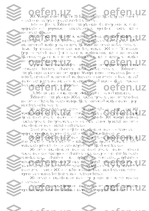 ЖК   Махсус   қисми   8   бўлим   25   бобдан   иборат   бўлиб,   бундай   тизимни
ишлаб чиқишда турли омиллар эътиборга олинган.
Биринчи   ўринга   Ўзбекистон   Республикаси   Конституцияси   ва   Инсон
ҳуқуқларининг   умумжаҳон   декларациясига   мувофиқ   шахсга   қарши
жиноятлар қўйилди.
ЖКнинг   ҳар   бир   бўлими   ва   ҳар   бир   бобида   ижтимоий   хавфлилиги
юқори   бўлган   жиноятлар   биринчи,   кейин   хавфлилиги   камроқ,   ундан   кейин
эса   ижтимоий   хавфи   унчалик   катта   бўлмаган   жиноятлар   жойлаштирилган.
Баъзан   бу   қоидадан   истиснолар   ҳам   бор,   масалан   ЖКнинг   150-моддаси
(урушни   тарғиб   қилиш)   «Тинчлик   ва   хавфсизликка   қарши   жиноятлар»
бўлимида   тинчлик   ва   инсоният   хавфсизлигига   қарши   қаратилган   хавфли
жиноятлардан олдин келади.
Шуни алоҳида таъкидлаб ўтиш керакки, жиноят ҳуқуқи Махсус қисми
нормалари   бевосита   объектига   қараб   жойлаштирилган.   Ўзбекистон
Республикаси   давлати   жиноят   ҳуқуқи   Махсус   қисми   нормаларида   ўзининг
сиёсий, иқтисодий ва ижтимоий манфаатларини акс эттириши билан қандай
қилмишлар   уларга   зид   эканлиги   ва   демак,   жиноий   жазони   қўллаш   таҳдиди
билан ман қилинганлигини кўрсатади.
2. Жиноятларни квалификация қилишнинг илмий асослари.
Ўзбекистон   Республикаси   ЖКда   назарда   тутилган,   жиноят   таркибида
жиноятнинг барча белгилари мавжуд бўлган ижтимоий хавфли қилмиш учун
жавобгарлик белгиланган.
Жиноий   жавобгарликка   тортиш   ва   жазо   тайинлаш   учун   шахс   ЖК
махсус   қисмининг   айнан   қайси   нормасини   бузганлигини   аниқлаш   лозим.
Бунда   содир   этилган   қилмишнинг   жиноят   таркиби   ЖК   махсус   қисмида
назарда тутилган ёки тутилмаганлигини аниқлаш лозим. Бу жараён жиноятни
квалификация қилиш жараёни деб аталади. 
Содир   этилган   жиноятни   тўғри   квалификация   қилишни   таъминлаш   –
хуқуқни мухофаза қилувчи органларнинг асосий вазифасидир. 
Жиноятни   квалификация   қилишда   қонунийлик,   фуқаролар   ҳуқуқ   ва
эркинликларнинг ҳимоя қилиниши кафолати, одил судловни амалга ошириш
масалалари устивор принциплари зарурий шарт бўлиб ҳисобланади. 
Жиноятни   квалификация   қилишда   содир   этилган   қилмиш   юридик
тахлил қилинади: тажовузнинг объекти аниқланади, унинг конкрет белгилари
тавсифланади,   объектив   ва   субъектив   томонлари,   субъектини
ҳарактерлайдиган   белгилари   аниқланади.   Бундай   тахлил   содир   этилган
қилмишда   қандай   жиноятнинг   таркиби   мавжудлиги   ва   ушбу   қилмишни
содир   этган   шахсни   ЖКнинг   қайси   моддаси   билан   жавобгарликка   тортиш
мумкинлаги ҳақида бир фикрга келишга ёрдам беради.
Жиноятларни   квалификация   қилиш   тушунчаси   кенг   ва   тор   маънода
ишлатилади. 
Тор   маънода   квалификация   қилиш   жиноят   ҳуқуқий   нормаларга
мувофиқ келувчи ижтимоий хавфли қилмишнинг ҳуқуқий баҳосидир.  