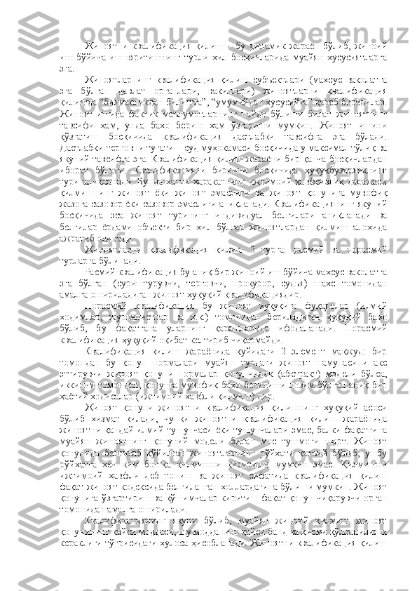 Жиноятни   квалификация   қилиш   –   бу   динамик   жараён   бўлиб,   жиноий
иш   бўйича   иш   юритишнинг   турли   хил   босқичларида   муайян   хусусиятларга
эга. 
Жиноятларнинг   квалификация   қилиш   субъектлари   (махсус   ваколатга
эга   бўлган   давлат   органлари,   вакиллари)   жиноятларни   квалификация
қилишда “билмасликдан билишга”, “умумийдан хусусийга” қараб борадилар.
Жиноят   ишида   фактик   маълумотларнинг   пайдо   бўлиши   билан   жиноятнинг
тавсифи   ҳам,   унда   бахо   бериш   хам   ўзгариши   мумкин.   Жиноят   ишини
қўзғатиш   босқичида   квалификация   дастлабки   тавсифга   эга   бўлади.
Дастлабки терговни тугатиш суд муҳокамаси босқичида у максимал тўлиқ ва
якуний тавсифга эга. Квалификация қилиш жараёни бир қанча босқичлардан
иборат   бўлади.   Квалификацияни   биринчи   босқичида   ҳуқуқбузарликнинг
тури   аниқланади.   Бунда   хатти   ҳаракатнинг   ижтимоий   хавфсизлик   даражаси
қилмишнинг   жиноят   ёки   жиноят   эмаслиги   ва   жиноят   қонунига   мувофиқ
жазога сазовор ёки сазовор эмаслиги аниқланади. Квалификациянинг якуний
босқичида   эса   жиноят   турининг   индивидуал   белгилари   аниқланади   ва
белгилар   ёрдами   объекти   бир   хил   бўлган   жиноятлардан   қилмиш   алохида
ажратиб олинади. 
Жиноятларни   квалификация   қилиш   2   турга:   расмий   ва   норасмий
турларга бўлинади. 
Расмий квалификация бу аниқ бир жиноий иш бўйича махсус ваколатга
эга   бўлган   (суриштурувчи,   терговчи,   прокурор,   судья)   шахс   томонидан
амалга ошириладиган жиноят ҳуқуқий квалификациядир. 
Норасмий   квалификация   бу   жиноят   ҳуқуқига   фуқаролар   (илмий
ходимлар,   журналистлар   ва   х.к.)   томонидан   бериладиган   ҳуқуқий   бахо
бўлиб,   бу   фақатгана   уларнинг   қарашларида   ифодаланади.   Норасмий
квалификация ҳуқуқий оқибат келтириб чиқармайди. 
Квалификация   қилиш   жараёнида   қуйидаги   2   элемент   мақжуд:   бир
томондан   бу   қонун   нормалари   муайян   турдаги   жиноят   намунасини   акс
эттирувчи   жиноят   қонуни   нормалар   қонунчилик   (абстракт)   модели   бўлса,
иккинчи томондан, қонунга мувофиқ бахо берилиши лозим бўлган аниқ бир
ҳаётий ходисалар (ижтимоий хавфли қилмиш) дир. 
Жиноят   қонуни   жиноятни   квалификация   қилишнинг   хуқуқий   асоси
бўлиб   хизмат   қилади,   чунки   жиноятни   квалификация   қилиш   жараёнида
жиноятни қандай илмий тушунчаси ёки тушунчалари эмас, балки фақатгина
муайян   жиноятнинг   қонуний   модели   билан   мос   тушмоғи   шарт.   Жиноят
қонунида   белгилаб   қўйилган   жиноятларнинг   рўйхати   қатъий   бўлиб,   ушбу
рўйхатга   хеч   ким   бошқа   қилмишни   киритиши   мумкин   эмас.   Қилмишни
ижтимоий   хавфли   деб   топиш   ва   жиноят   сифатида   квалификация   қилиш
фақат жиноят кодексида белгиланган холлардагина бўлиши мумкин. Жиноят
қонунига ўзгартириш ва қўшимчалар киритиш фақат қонун чиқарувчи орган
томонидан амалга оширилади. 
Квалификациянинг   якуни   бўлиб,   муайян   жиноий   қилмиш   жиноят
қонунининг қайси моддаси, шу модданинг қайси банд ва қисми қўлланилиши
кераклиги тўғрисидаги хулоса ҳисобланади. Жиноятни квалификация қилиш 