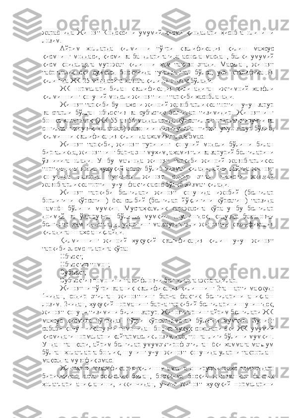 жараёнида   Жиноят   Кодексини   умумий   қисми   қиодалари   ҳисобга   олиниши
лозим. 
Айрим   холларда   қилмишни   тўғри   квалификация   қилиш   махсус
қисмнинг   моддаси,   қисми   ва   бандларигагина   асосланмасдан,   балки   умумий
қисм   қоидаларга   мурожат   қилишни   ҳам   тақозо   этади.   Масалан,   жиноят
таёргарлик   ёки   суиқасд   босқичида   тугалланган   бўлса,   уни   квалификация
қилишда ЖК 25-моддасига хавола қилиши лозим бўлади. 
ЖК   нормалари   билан   квалификация   қилинадиган   ижтимоий   хавфли
қилмишнинг қонуний модели жиноятнинг таркиби хасобланади. 
Жиноят таркиби бу шахсни жиноий жавобгарликка тортиш учун зарур
ва   етарли   бўлган   объектив   ва   субъетив   белгилар   тизимидир.   Жиноятнинг
бошқа ҳолатлари (ЖК 55 ав 56 маддаларида кўрсатилган оғирлаштирувчи ва
енгиллаштирувчи ҳолатлар) жазони индивидуаллаштириш учун зарур бўлиб,
қилмишни квалификация қилишда ахамиятга эга эмас. 
Жиноят   таркиби,   жиноят   турининг   қонуний   модели   бўлиши   билан
биргаликда, жиноятнинг барча энг мухим, аҳамиятли ва зарурий белгиларини
ўз   ичига   олади.   Ушбу   маънода   жиноят   таркиби   жиноий   жавобгарликка
тортишнинг ягона ҳуқуқий асоси бўлиб хизмат қилади, айни пайтда жиноят
қонунида   назарда   тутилган   жиноят   содир   этган   шахсни   жиноий
жавобгарликка тортиш учун фактик асос бўлиб хизмат қилади. 
Жиноят   таркиби   белгилари   жиноят   қонунида   ижобий   (белгилар
борлигини   кўрсатиш)   ёка   салбий   (белгилар   йўқлигини   кўрсатиш)   тарзида
намоён   бўлиши   мумкин.   Мустаҳкамлик   даражасига   кўра   ушбу   белгилар
доимий   ва   ўзгарувчан   бўлиши   мумкин.   Шунингдек,   қонунда   бахоловчи
белгилар   ҳам   ишлатлади,   уларнинг   мавжудлигини   жиноятни   квалификация
қиладиган шахс аниқлайди. 
Қилмишнинг   жиноий   хуқуқий   квалификация   қилиш   учун   жиноят
таркиби элементларига кўра:
Объект;
Объектив томон;
Субъект;
Субъектив томонини тавсифловчи белгиларга ажратадилар. 
Жиноятни тўғри ва аниқ квалификация қилишнинг 2та шарти мақжуд:
1чидан,   содир   этилган   жиноятнинг   барча   фактик   белгиларини   аниқлаш
лозим. 2чидан, ҳуқуқий норманинг барча таркибий белгиларини шунингдек,
жиноят қонуни тизимини билиш зарур. Жиноятларнинг айрим белгилари ЖК
махсус   қисмида   тўғридан   тўғри   кўрсатилмаган   бўлиши   мумкин.   Бунинг
сабаби   қонун   чиқарувчи   томонидан   бошқа   ҳуқуқ   соҳалари   ёки   ЖК   умумий
қисмидаги нормаларни қайтармаслик лозим деб, топганлиги бўлиши мумкин.
Ундан   ташқари,   айрим   белгилар   умумэътироф   этилган   ёки   хаммага   маълум
бўлган ҳолатларга боғлиқ, шунинг учун жиноят қонунида уларни такрорлаш
мақсадга мувофиқ эмас. 
Жиноятни   квалификация   қилишни   амалга   оширувчи   шахс   томонидан:
биринчидан,   аста   секинлик   билан,   босқичма   босқич   жиноятнинг   фактик
ҳолатлари   аниқланиши,   иккинчидан,   унинг   жиноят   ҳуқуқий   нормаларини 