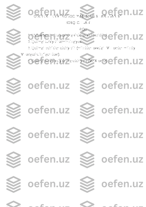 O‘ZBEK TERMINOLOGIYASINING SHAKLLANISH
BOSQICHLARI
Reja:
1. O‘zbek terminologiyasining shakllanish bosqichlari. 
2. Qadimgi turkiy til terminologiyasi
3. Qadimgi   qabilalar   adabiy   tili   (miloddan   avvalgi     VII   asrdan   milodiy
VI asrgacha bo’lgan davr). 
4. Qadimgi turkiy xalqlarning adabiy tili (VI-X asrlar).  