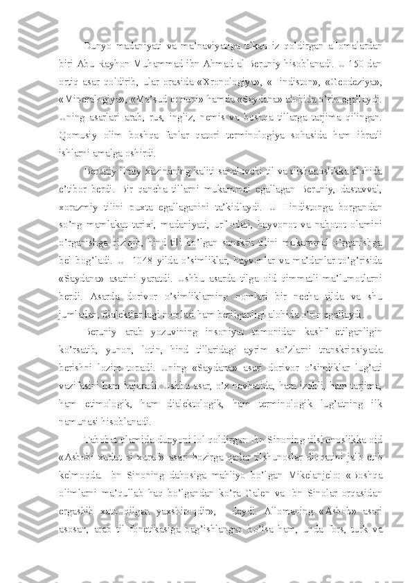 Dunyo   madaniyati   va   ma’naviyatiga   ulkan   iz   qoldirgan   allomalardan
biri Abu Rayhon Muhammad ibn Ahmad al Beruniy hisoblanadi. U 150 dan
ortiq   asar   qoldirib,   ular   orasida   «Xronologiya»,   «Hindiston»,   «Geodeziya»,
«Mineralogiya», «Ma’sud qonuni» hamda «Saydana» alohida o’rin egallaydi.
Uning   asarlari   arab,   rus,   ingliz,   nemis   va   boshqa   tillarga   tarjima   qilingan.
Qomusiy   olim   boshqa   fanlar   qatori   terminologiya   sohasida   ham   ibratli
ishlarni amalga oshirdi.
Beruniy ilmiy xazinaning kaliti sanaluvchi til va tilshunoslikka alohida
e’tibor   berdi.   Bir   qancha   tillarni   mukammal   egallagan   Beruniy,   dastavval,
xorazmiy   tilini   puxta   egallaganini   ta’kidlaydi.   U   Hindistonga   borgandan
so’ng   mamlakat   tarixi,   madaniyati,   urf-odati,   hayvonot   va   nabotot   olamini
o’rganishga   qiziqib,   hind   tili   bo’lgan   sanskrit   tilini   mukammal   o’rganishga
bel   bog’ladi.   U     1048   yilda   o’simliklar,   hayvonlar   va   ma’danlar   to’g’risida
«Saydana»   asarini   yaratdi.   Ushbu   asarda   tilga   oid   qimmatli   ma’lumotlarni
berdi.   Asarda   dorivor   o’simliklarning   nomlari   bir   necha   tilda   va   shu
jumladan, dialektlardagi nomlari ham berilganligi alohida o’rin egallaydi.
Beruniy   arab   yozuvining   insoniyat   tomonidan   kashf   etilganligin
ko’rsatib,   yunon,   lotin,   hind   tillaridagi   ayrim   so’zlarni   transkripsiyada
berishni   lozim   topadi.   Uning   «Saydana»   asari   dorivor   o’simliklar   lug’ati
vazifasini ham bajaradi. Ushbu asar, o’z navbatida, ham izohli, ham tarjima,
ham   etimologik,   ham   dialektologik,   ham   terminologik   lug’atning   ilk
namunasi hisoblanadi.
Tabobat olamida dunyoni lol qoldirgan Ibn Sinoning tilshunoslikka oid
«Asbobi   xudut   al   xuruf»   asari   hozirga   qadar   tilshunoslar   diqqatini   jalb   etib
kelmoqda.   Ibn   Sinoning   dahosiga   mahliyo   bo’lgan   Mikelanjelo:   «Boshqa
olimlarni   ma’qullab   haq   bo’lgandan   ko’ra   Galen   va   Ibn   Sinolar   orqasidan
ergashib   xato   qilgan   yaxshiroqdir»,   -   deydi.   Allomaning   «Asbob»   asari
asosan,   arab   til   fonetikasiga   bag’ishlangan   bo’lsa   ham,   unda   fors,   turk   va 