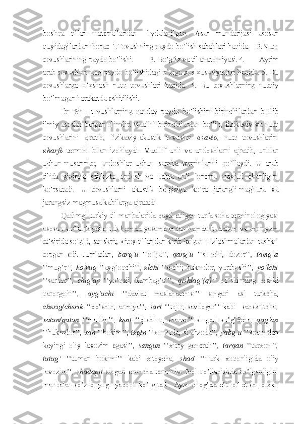 boshqa   tillar   materiallaridan   foydalanilgan.   Asar   mundarijasi   asosan
quyidagilardan iborat: 1.Tovushning paydo bo’lish sabablari haqida.  2.Nutq
tovushlarining paydo bo’lishi. 3. Bo’g’iz va til anatomiyasi. 4.   Ayrim
arab tovushlarining paydo bo’lishidagi o’ziga xos xususiyatlari haqida. 5. Bu
tovushlarga   o’xshash   nutq   tovushlari   haqida.   6.   Bu   tovushlarning   nutqiy
bo’lmagan harakatda eshitilishi.
Ibn   Sino   tovushlarning   qanday   paydo   bo’lishini   birinchilardan   bo’lib
ilmiy asoslab bergan olimdir. Muallif   birinchilardan   bo’lib,   fizikaviy   va   nutq
tovushlarini   ajratib,   fizikaviy-akustik   tovushni   « savt »,   nutq   tovushlarini
« harf »   termini   bilan   izohlaydi.   Muallif   unli   va   undoshlarni   ajratib,   unlilar
uchun-musannito,   undoshlar   uchun   samita   terminlarini   qo’llaydi.   U   arab
tilida   yigirma   sakkizta   undosh   va   uchta   unli   fonema   mavjud   ekanligini
ko’rsatadi.   U   tovushlarni   akustik   belgisiga   ko’ra   jarangli-maghura   va
jarangsiz-magmusa kabilarga ajratadi.
Qadimgi turkiy til manbalarida qayd etilgan turfa soha terminologiyasi
asosan  sof  turkiycha  tub  hamda  yasamalardan  hamda  buddizm  va  moniyzm
ta’sirida so’g’d, sanskrit, xitoy tillaridan kirib kelgan o’zlashmalardan tashkil
topgan   edi.   Jumladan,   barg’u   ‘‘o’lja’‘,   qarg’u   ‘‘soqchi,   dozor’‘,   tamg’a
‘‘mug’r ’‘,   ko’rug   ‘‘ayg’oqchi’‘,   elchi   ‘‘elchi;   hukmdor,   yurtboshi’‘,   yo’lchi
‘‘sardor’‘,   chig’ay   ‘‘yo’qsil,   kambag’al’‘,   qishlag’(q)’‘   qo’shinning   qishki
qarorgohi’‘,   ayg’uchi   ‘‘davlat   maslahatchisi’‘   singari   asl   turkcha,
cherig/cherik   ‘‘qo’shin,   armiya’‘,   sart   ‘‘tojir,   savdogar’‘   kabi     sanskritcha ,
xatun/qatun   ‘‘malika’‘,   kent   ‘‘qishloq;   shahar’‘   singari   so’g’dcha,   qag’an
‘‘hukmdor’‘,  xan  ‘‘hokim’‘,  tegin  ‘‘xonzoda, shahzoda’‘,  yabg’u  ‘‘xoqondan
keyingi   oliy   lavozim   egasi’‘,   sengun   ‘‘xitoy   generali’‘,   tarqan   ‘‘tarxon ’‘,
tutug’   ‘‘tuman   hokimi’‘   kabi   xitoycha ,   shad   ‘‘Turk   xoqonligida   oliy
lavozim’‘ , shadapit   singari eroncha terminlar faol qo’llanishda bo’lganligini
manbalar   so’z   boyligi   yaqqol   ko’rsatadi.   Ayni   chog’da   e’tirof   etish   joizki, 