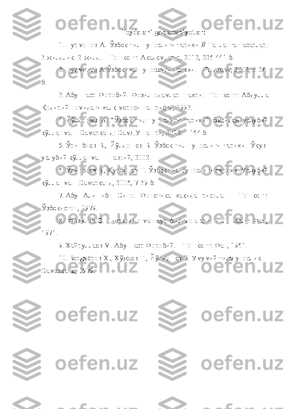 Foydalanilgan adabiyotlar:
1. Нурмонов А. Ўзбек тилшунослиги тарихи // Танланган асарлар.
3 жилдлик. 2-жилд. – Тошкент: Академнашр, 2012, 226-441-б. 
2. Нурмонов А.Ўзбек тилшунослиги тарихи. - Тошкент, 2002, 3-26-
б.
3. Абу   Наср   Форобий.   Фозил   одамлар   шаҳри.   -Тошкент:   Абдулла
Қодирий номидаги халқ мероси нашриёти, 1993.
4. Йўлдошев   Б.   “Ўзбек   тилшунослиги   тарихи”   фанидан   услубий
қўлланма. – Самарқанд: СамДУ нашри, 2012. – 164 б.
5. Ўринбоев   Б.,   Йўлдошев   Б.   Ўзбек   тилшунослиги   тарихи.   Ўқув-
услубий қўлланма.  - Навоий, 2002.
6. Ўринбоев Б., Қурбонов Т. Ўзбек тилшунослиги тарихи. Услубий
қўлланма. - Самарқанд, 2006, 7-39-б.
7. Абу   Али   ибн   Сино.   Фонетика   ҳақида   рисола.   –   Тошкент:
Ўзбекистон, 1979.
8.   Фозилов   Э.   Шарқнинг   машҳур   филологлари.   –   Тошкент:   Фан,
1971. 
9. Хайруллаев М. Абу Наср Форобий. – Тошкент: Фан, 1961. 
10. Бердиёров Ҳ., Хўжаев Т., Йўлдошев Б. Умумий тилшунослик. –
Самарқанд, 1979.   