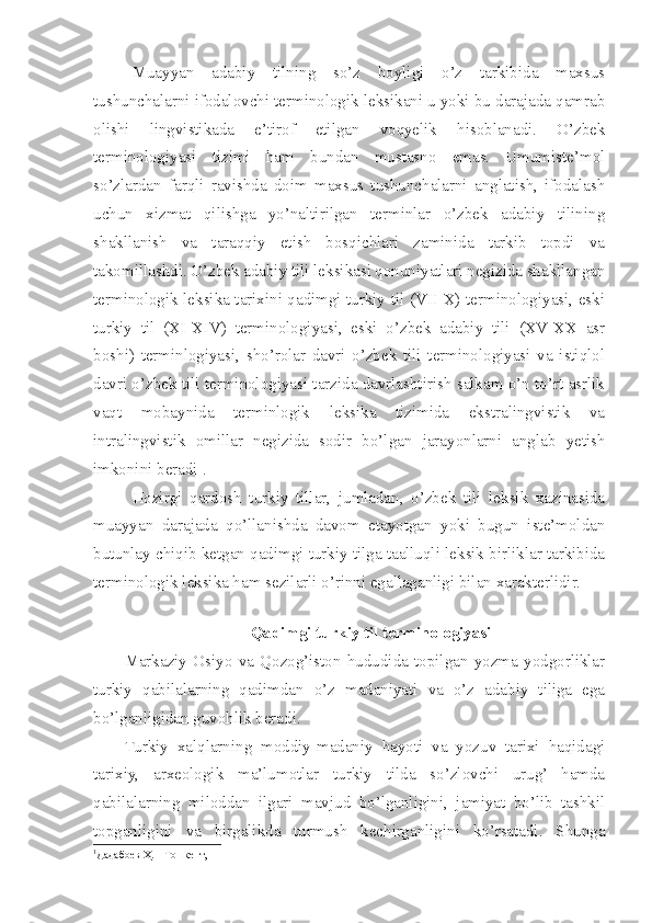 Muayyan   adabiy   tilning   so’z   boyligi   o’z   tarkibida   maxsus
tushunchalarni ifodalovchi terminologik leksikani u yoki bu darajada qamrab
olishi   lingvistikada   e’tirof   etilgan   voqyelik   hisoblanadi.   O’zbek
terminologiyasi   tizimi   ham   bundan   mustasno   emas.   Umumiste’mol
so’zlardan   farqli   ravishda   doim   maxsus   tushunchalarni   anglatish,   ifodalash
uchun   xizmat   qilishga   yo’naltirilgan   terminlar   o’zbek   adabiy   tilining
shakllanish   va   taraqqiy   etish   bosqichlari   zaminida   tarkib   topdi   va
takomillashdi. O’zbek adabiy tili leksikasi qonuniyatlari negizida shakllangan
terminologik leksika tarixini qadimgi turkiy til (VII-X) terminologiyasi, eski
turkiy   til   (XI-XIV)   terminologiyasi,   eski   o’zbek   adabiy   tili   (XV-XX   asr
boshi)   terminlogiyasi,   sho’rolar   davri   o’zbek   tili   terminologiyasi   va   istiqlol
davri o’zbek tili terminologiyasi tarzida davrlashtirish salkam o’n to’rt asrlik
vaqt   mobaynida   terminlogik   leksika   tizimida   ekstralingvistik   va
intralingvistik   omillar   negizida   sodir   bo’lgan   jarayonlarni   anglab   yetish
imkonini beradi 1
.
Hozirgi   qardosh   turkiy   tillar,   jumladan,   o’zbek   tili   leksik   xazinasida
muayyan   darajada   qo’llanishda   davom   etayotgan   yoki   bugun   iste’moldan
butunlay chiqib ketgan qadimgi turkiy tilga taalluqli leksik birliklar tarkibida
terminologik leksika ham sezilarli o’rinni egallaganligi bilan xarakterlidir.
  Qadimgi turkiy til terminologiyasi
Markaziy   Osiyo   va   Qozog’iston   hududida   topilgan   yozma   yodgorliklar
turkiy   qabilalarning   qadimdan   o’z   madaniyati   va   o’z   adabiy   tiliga   ega
bo’lganligidan guvohlik beradi. 
Turkiy   xalqlarning   moddiy-madaniy   hayoti   va   yozuv   tarixi   haqidagi
tarixiy,   arxeologik   ma’lumotlar   turkiy   tilda   so’zlovchi   urug’   hamda
qabilalarning   miloddan   ilgari   mavjud   bo’lganligini,   jamiyat   bo’lib   tashkil
topganligini   va   birgalikda   turmush   kechirganligini   ko’rsatadi.   Shunga
1
Дадабоев Ҳ. – Тошкент,  