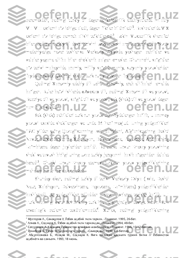 qaramasdan,   qadimgi   turkiy   til   deganda   ko’pchilik   adabiyotlarda   milodiy
VII-VIII asrlarni o’z ichiga oladi, degan fikrlar bildiriladi 2
. Boshqalarida V-X
asrlarni   o’z   ichiga   qamrab   olishi   ta’kidlanadi 3
.   Lekin   Mustaqillik   sharofati
bilan   qadimgi   turkiy   til   davri   tarixini   uzaytiruvchi   omillar   aniqlandi.  Yozuv
madaniyatiga   nazar   tashlansa   Markaziy   Osiyoda   yashagan   qabilalar   va
xalqlar   yagona   alifbo   bilan   cheklanib   qolgan   emaslar.   Chunonchi,   so’g’dlar
o’z   tarixi   mobaynida   oromiy,   milliy   so’g’d,   moniy,   suryoniy   yozuvlaridan
foydalanganlar. Qadimgi sak tili turk-run yozuvidan foydalangan. 
Qadimgi   Xorazmiy   adabiy   tili   uchun   xorazmiy,   arab   alifbolari     amalda
bo’lgan.   Bular   ba’zi   ishlarda   «Avesto»   tili,   qadimgi   Xorazm   tili   va   yozuvi,
Baqtriya tili va yozuvi, so’g’d tili va yozuvi, sak (shak) tili va yozuvi degan
nom bilan ataladi 4
. 
Sak   (shak)   qabilalari   turk-run   yozuvidan   foydalangan   bo’lib,   u   oromey
yozuvi   asosida   shakllangan   va   unda   26   harf   mavjud.   Uning   yodgorliklari
1970   yildan   so’ng   Qozog’istonning   Issiq   qo’rg’oni,  Afg’onistoninng   Dashti
Novur, Surxandaryoning Xolchayon, Dalvarzintepa, Fayoztepa, Andijonning
Lo’mbitepa   degan   joylaridan   topildi.   Bu   narsa   Urxun-Enasoy   yozuvining
shakl va tovush birligi uning uzoq turkiy jarayonni   bosib o’tganidan dalolat
beradi 5
.   Chunki   Urxun-Enasoy   atamasi   turk-run   yozuv   yodgorliklarining
mahalliy guruhinigina anglatadi. 
Shunday   ekan,   qadimgi   turkiy   til   tarixi   Markaziy   Osiyo   (Issiq,   Dashti
Naur,   Xolchayon,   Dalvarzintepa,   Fayoztepa,   Lo’mbitepa)   yodgorliklaridan
boshlanadi.   Bu   yodgorliklar   miloddan   oldingi   davrlarga   tegishli   bo’lib,   u   I
Turk hoqonligi va undan G’arbiy turk hoqonligi ajralgan davrga oiddir. Buni
arxeologik   qatlamlar   tasdiqlamoqda 6
.   Xullas,   qadimgi   yodgorliklarning
2
 Мухторов А., Санақулов У, Ўзбек адабий тили тарихи. –Тошкент. 1995, 26-бет.
3
 Алиев А., Содиқов Қ. Ўзбек адабий тили тарихидан. –Тошкент, 1994, 48-бет.
4
 Сагдуллаев А. Қадимги Ўзбекистон илк ёзма манбаларда. –Тошкент. 1996, 10-12-бетлар.
5
 Ўринбоев Б. Ўзбек тилшунослиги тарихи. –Самарқанд. 1999, 4-6-бетлар.
6
  Абдулғозиева   Б.,   Исоқов   М.,   Содиқов   К.   Янги   топилган   қадимги   туркий   битик   //   Ўзбекистон
адабиёти ва санъати. 1993, 18 июнь. 