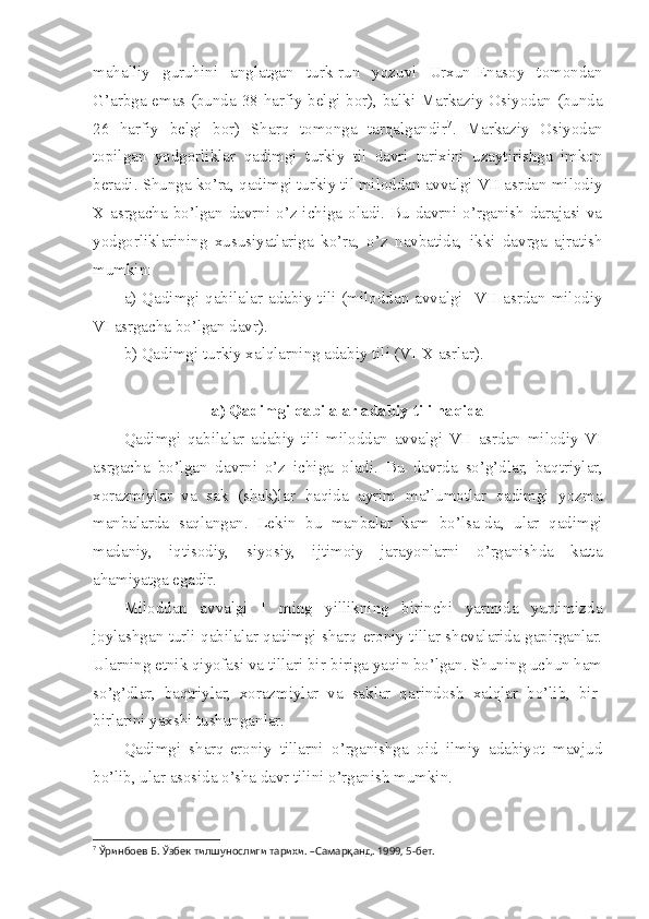 mahalliy   guruhini   anglatgan   turk-run   yozuvi   Urxun-Enasoy   tomondan
G’arbga emas (bunda 38 harfiy belgi bor), balki Markaziy Osiyodan (bunda
26   harfiy   belgi   bor)   Sharq   tomonga   tarqalgandir 7
.   Markaziy   Osiyodan
topilgan   yodgorliklar   qadimgi   turkiy   til   davri   tarixini   uzaytirishga   imkon
beradi. Shunga ko’ra, qadimgi turkiy til miloddan avvalgi VII asrdan milodiy
X asrgacha bo’lgan  davrni o’z ichiga oladi. Bu  davrni  o’rganish  darajasi  va
yodgorliklarining   xususiyatlariga   ko’ra,   o’z   navbatida,   ikki   davrga   ajratish
mumkin: 
a)   Qadimgi   qabilalar   adabiy   tili   (miloddan   avvalgi    VII   asrdan   milodiy
VI asrgacha bo’lgan davr). 
b) Qadimgi turkiy xalqlarning adabiy tili (VI-X asrlar). 
a) Qadimgi qabilalar adabiy tili haqida
Qadimgi   qabilalar   adabiy   tili   miloddan   avvalgi   VII   asrdan   milodiy   VI
asrgacha   bo’lgan   davrni   o’z   ichiga   oladi.   Bu   davrda   so’g’dlar,   baqtriylar,
xorazmiylar   va   sak   (shak)lar   haqida   ayrim   ma’lumotlar   qadimgi   yozma
manbalarda   saqlangan.   Lekin   bu   manbalar   kam   bo’lsa-da,   ular   qadimgi
madaniy,   iqtisodiy,   siyosiy,   ijtimoiy   jarayonlarni   o’rganishda   katta
ahamiyatga egadir. 
Miloddan   avvalgi   I   ming   yillikning   birinchi   yarmida   yurtimizda
joylashgan turli qabilalar qadimgi sharq-eroniy tillar shevalarida gapirganlar.
Ularning etnik qiyofasi va tillari bir-biriga yaqin bo’lgan. Shuning uchun ham
so’g’dlar,   baqtriylar,   xorazmiylar   va   saklar   qarindosh   xalqlar   bo’lib,   bir-
birlarini yaxshi tushunganlar. 
Qadimgi   sharq-eroniy   tillarni   o’rganishga   oid   ilmiy   adabiyot   mavjud
bo’lib, ular asosida o’sha davr tilini o’rganish mumkin.
7
 Ўринбоев Б. Ўзбек тилшунослиги тарихи. –Самарқанд. 1999, 5-бет. 