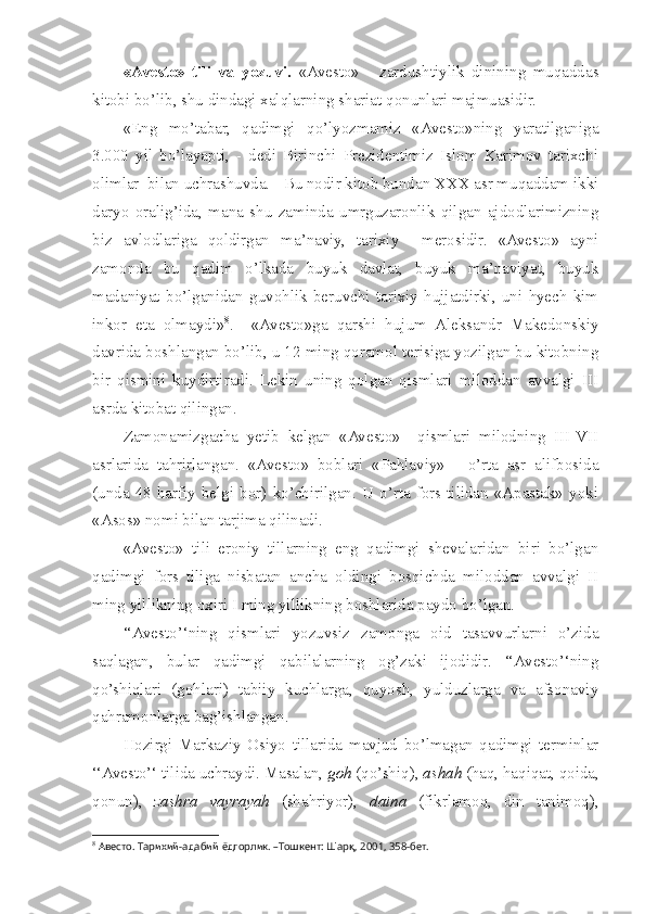 «Avesto»   tili   va   yozuvi.   «Avesto»   -   zardushtiylik   dinining   muqaddas
kitobi bo’lib, shu dindagi xalqlarning shariat qonunlari majmuasidir.
«Eng   mo’tabar,   qadimgi   qo’lyozmamiz   «Avesto»ning   yaratilganiga
3.000   yil   bo’layapti,   -   dedi   Birinchi   Prezidentimiz   Islom   Karimov   tarixchi
olimlar  bilan uchrashuvda. - Bu nodir kitob bundan XXX asr muqaddam ikki
daryo   oralig’ida,   mana   shu   zaminda   umrguzaronlik   qilgan   ajdodlarimizning
biz   avlodlariga   qoldirgan   ma’naviy,   tarixiy     merosidir.   «Avesto»   ayni
zamonda   bu   qadim   o’lkada   buyuk   davlat,   buyuk   ma’naviyat,   buyuk
madaniyat   bo’lganidan   guvohlik   beruvchi   tarixiy   hujjatdirki,   uni   hyech   kim
inkor   eta   olmaydi» 8
.     «Avesto»ga   qarshi   hujum   Aleksandr   Makedonskiy
davrida boshlangan bo’lib, u 12 ming qoramol terisiga yozilgan bu kitobning
bir   qismini   kuydirtiradi.   Lekin   uning   qolgan   qismlari   miloddan   avvalgi   III
asrda kitobat qilingan.
Zamonamizgacha   yetib   kelgan   «Avesto»     qismlari   milodning   III-VII
asrlarida   tahrirlangan.   «Avesto»   boblari   «Pahlaviy»   -   o’rta   asr   alifbosida
(unda   48  harfiy   belgi  bor)   ko’chirilgan.   U o’rta  fors  tilidan  «Apastak»  yoki
«Asos» nomi bilan tarjima qilinadi. 
«Avesto»   tili   eroniy   tillarning   eng   qadimgi   shevalaridan   biri   bo’lgan
qadimgi   fors   tiliga   nisbatan   ancha   oldingi   bosqichda   miloddan   avvalgi   II
ming yillikning oxiri I ming yillikning boshlarida paydo bo’lgan. 
‘‘Avesto’‘ning   qismlari   yozuvsiz   zamonga   oid   tasavvurlarni   o’zida
saqlagan,   bular   qadimgi   qabilalarning   og’zaki   ijodidir.   ‘‘Avesto’‘ning
qo’shiqlari   (gohlari)   tabiiy   kuchlarga,   quyosh,   yulduzlarga   va   afsonaviy
qahramonlarga bag’ishlangan. 
Hozirgi   Markaziy   Osiyo   tillarida   mavjud   bo’lmagan   qadimgi   terminlar
‘‘Avesto’‘ tilida uchraydi. Masalan,  goh  (qo’shiq),  ashah  (haq, haqiqat, qoida,
qonun),   zashra   vayrayah   (shahriyor),   daina   (fikrlamoq,   din   tanimoq),
8
 Авесто. Тарихий-адабий ёдгорлик. –Тошкент: Шарқ, 2001, 358-бет. 