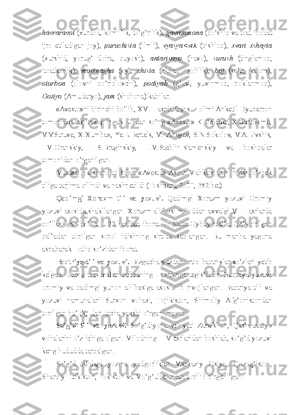 havraravot  (xurdod, komillik, to’g’rilik),  gavronmona  (qo’shiq va toat-ibodat
ijro   etiladigan   joy),   puruchista   (ilmli),   vyasya<vik   (qishloq),   xvari   xshayta
(xurshid,   yorug’   doira,   quyosh),   antarivayu   (havo),   surush   (tinglamoq,
itoatkorlik),   movinagha   (oy),   chista   (bilim,   ogohlik),   boj   (so’z,   kalom),
oturbon   (olovni   qo’riqlovchi),   podiyob   (g’usl,   yuvinmoq,   poklanmoq),
Doityo  (Amudaryo),  jam  (shohona) kabilar.
«Avesto»ni birinchi bo’lib, XVIII asrda fransuz olimi Anketil Dyuperron
tomonidan tarjima qilingan. Undan so’ng «Avesto» K.Geldner, X.Bartolome,
V.V.Struve, X.Xumbax,  Ye.E.Bertels,  V.I.Abayev,  S.N.Sokolov,  V.A.Livshis,
I.M.Oranskiy,   I.S.Braginskiy,   I.M.Steblin-Kamenskiy   va   boshqalar
tomonidan o’rganilgan. 
Mustaqillik   sharofati   bilan   «Avesto»  Asqar   Mahkam   tomonidan   o’zbek
tiliga tarjima qilindi va nashr etildi (Toshkent, 2001, 382 bet). 
Qadimgi   Xorazm   tili   va   yozuvi.   Qadimgi   Xorazm   yozuvi   Oromiy
yozuvi asosida shakllangan. Xorazm alifbosi miloddan avvalgi V-III asrlarda
qo’llanilgan bo’lib, u 22 harfdan iborat. U Katta Oybuyirqal’a, Qo’yqirilgan
qal’adan   topilgan   sopol   idishning   sirtida   saqlangan.   Bu   manba   yagona
aspabarak - otliq so’zidan iborat. 
Baqtriya tili va yozuvi.   Bizgacha yuzdan ortiq baqtriylar so’zlari yetib
kelgan.   Uning   topilmalari   milodning   I   asrlariga   tegishlidir.   Baqtriya   yozuvi
oromiy   va   qadimgi   yunon   alifbesiga   asoslanib   rivojlangan.   Baqtriya   tili   va
yozuvi   namunalari   Surxon   vohasi,   Tojikiston,   Shimoliy   Afg’onistondan
topilgan bo’lib, ular uncha yaxshi o’rganilmagan.
So’g’d   tili   va   yozuvi.   So’g’diyona   viloyati   Zarafshon,   Qashqadaryo
vohalarini o’z ichiga olgan. Milodning I-IV asrlaridan boshlab, so’g’d yozuvi
keng hududda tarqalgan.
So’g’d   tilidagi   yozma   yodgorliklar   Markaziy   Osiyo,   Qozog’iston,
Sharqiy Turkiston, Pokiston va Mo’g’ulistondan topilib o’rganilgan. 