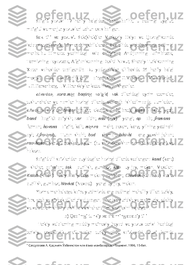 So’g’d   yozuvi   17   harfiy   belgidan   iborat   bo’lib,   u   qadimgi   uyg’ur,
mo’g’ul va manjur yozuvlari uchun asos bo’lgan.
Sak   tili   va   yozuvi.   Sak(shak)lar   Markaziy   Osiyo   va   Qozog’istonda
istiqomat qilgan ko’chmanchi qabilalardir. Sak tilida yoritilgan eng qadimgi
manba -bu   Olmaota   yaqinidagi   Issiq   qo’rg’oni,   Andijonning   Lo’mbitepa,
Termizning Fayoztepa, Afg’onistonning Dashti Novur, Sharqiy Turkistonning
Xotan   vohasidan   topilgandir.   Bu   yodgorliklar   alifbesida   26   harfiy   belgi
mavjud.   Bu   yodgorliklarni   o’rganishga   G.V.Beyli,   M.J.Drezden,
L.G.Gersenberg, I.M.Oranskiylar katta hissa qo’shganlar.
«Avesto»,   xorazmiy,   baqtriy,   so’g’d,   sak   tillaridagi   ayrim   atamalar,
tushunchalar   va   nomlar   hozirgi   tillarda   saqlanib   ishlatilmoqda.   Jumladan,
«Avesto»   so’zlari   bratar -birodar,   aka(rus   tilida   brat),   xapta   -   hafta,   yetti;
band   -   bog’lab   qo’yish;   zar   -   oltin;   nau   (nav)   -   yangi;   ap   -   ob;   framana   -
farmon;   hovana   - o’g’ir, keli;   miysra   - mehr, qasam, keng, yilning yettinchi
oyi;   Afrosiyob   -   Turon   shohi;   bod   -   shamol;   bihisht   -   eng   yaxshi   jahon;
raoshana   - yorug’, ravshan, oydin (bu so’z Zarafshon nomida saqlangan) va
hokazo.
So’g’d tili so’zlaridan quyidagilar hozirgi tillarda saqlangan:  kand  (kent)
-   shahar,   qo’rg’on;   tak   -   qurilish,   gumbaz;   kat   -   uy-joy,   makon.   Masalan:
Katob   (Kitob) - daryo bo’yidagi makon, qo’rg’on;   Chortak   (Chortoq) - to’rt
qurilish, gumbaz;  Navkat  (Navqat) - yangi uy-joy, makon.
Yozma manbalarga ko’ra yurtimizda eng qadimgi mahalliy tillar: turkiy,
fors, arab va o’zbek tillari rivoj topgan. Ular ish yuritish va ma’muriy, adabiy
va xalqaro, mahalliy qishloq va shahar tillari vazifasini bajargan 9
. 
b) Qadimgi turkiy xalqlarning adabiy tili
Tarkiy   xalqlarning   moddiy-ma’naviy   hayoti   va   yozuv   tarixi   haqidagi
tarixiy,   arxeologik   ma’lumotlar   turkiy   tilda   so’zlovchi   urug’   hamda
9
 Сагдуллаев А. Қадимги Ўзбекистон илк ёзма манбаларда. –Тошкент. 1996, 15-бет. 