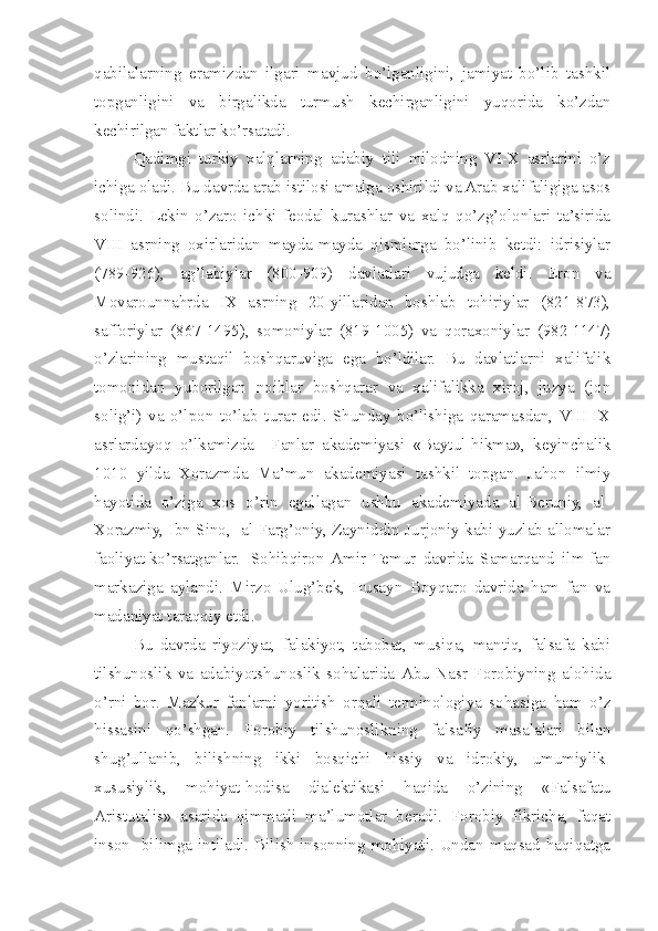 qabilalarning   eramizdan   ilgari   mavjud   bo’lganligini,   jamiyat   bo’lib   tashkil
topganligini   va   birgalikda   turmush   kechirganligini   yuqorida   ko’zdan
kechirilgan faktlar ko’rsatadi.
Qadimgi   turkiy   xalqlarning   adabiy   tili   milodning   VI-X   asrlarini   o’z
ichiga oladi. Bu davrda arab istilosi amalga oshirildi va Arab xalifaligiga asos
solindi.   Lekin   o’zaro   ichki   feodal   kurashlar   va   xalq   qo’zg’olonlari   ta’sirida
VIII   asrning   oxirlaridan   mayda-mayda   qismlarga   bo’linib   ketdi:   idrisiylar
(789-926),   ag’labiylar   (800-909)   davlatlari   vujudga   keldi.   Eron   va
Movarounnahrda   IX   asrning   20-yillaridan   boshlab   tohiriylar   (821-873),
safforiylar   (867-1495),   somoniylar   (819-1005)   va   qoraxoniylar   (982-1147)
o’zlarining   mustaqil   boshqaruviga   ega   bo’ldilar.   Bu   davlatlarni   xalifalik
tomonidan   yuborilgan   noiblar   boshqarar   va   xalifalikka   xiroj,   juzya   (jon
solig’i)   va   o’lpon   to’lab   turar   edi.   Shunday   bo’lishiga   qaramasdan,  VIII-IX
asrlardayoq   o’lkamizda     Fanlar   akademiyasi   «Baytul-hikma»,   keyinchalik
1010   yilda   Xorazmda   Ma’mun   akademiyasi   tashkil   topgan.   Jahon   ilmiy
hayotida   o’ziga   xos   o’rin   egallagan   ushbu   akademiyada   al-Beruniy,   al-
Xorazmiy, Ibn Sino,   al-Farg’oniy, Zayniddin Jurjoniy kabi yuzlab allomalar
faoliyat ko’rsatganlar.  Sohibqiron  Amir   Temur   davrida   Samarqand   ilm-fan
markaziga   aylandi.   Mirzo   Ulug’bek,   Husayn   Boyqaro   davrida   ham   fan   va
madaniyat taraqqiy etdi.
Bu   davrda   riyoziyat,   falakiyot,   tabobat,   musiqa,   mantiq,   falsafa   kabi
tilshunoslik   va   adabiyotshunoslik   sohalarida   Abu   Nasr   Forobiyning   alohida
o’rni   bor.   Mazkur   fanlarni   yoritish   orqali   terminologiya   sohasiga   ham   o’z
hissasini   qo’shgan.   Forobiy   tilshunoslikning   falsafiy   masalalari   bilan
shug’ullanib,   bilishning   ikki   bosqichi   hissiy   va   idrokiy,   umumiylik-
xususiylik,   mohiyat-hodisa   dialektikasi   haqida   o’zining   «Falsafatu
Aristutalis»   asarida   qimmatli   ma’lumotlar   beradi.   Forobiy   fikricha,   faqat
inson    bilimga intiladi. Bilish insonning mohiyati. Undan maqsad haqiqatga 