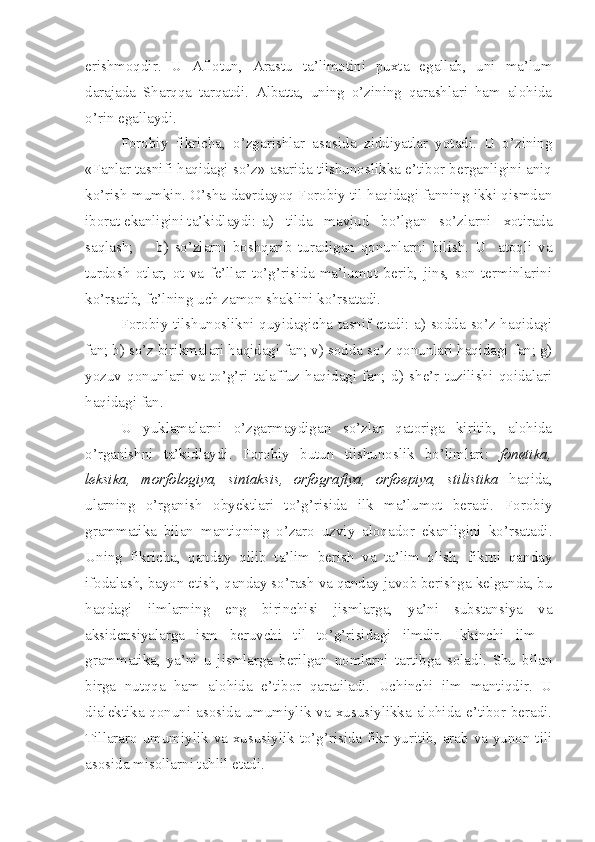 erishmoqdir.   U   Aflotun,   Arastu   ta’limotini   puxta   egallab,   uni   ma’lum
darajada   Sharqqa   tarqatdi.   Albatta,   uning   o’zining   qarashlari   ham   alohida
o’rin egallaydi.
Forobiy   fikricha,   o’zgarishlar   asosida   ziddiyatlar   yotadi.   U   o’zining
«Fanlar tasnifi haqidagi so’z» asarida tilshunoslikka e’tibor berganligini aniq
ko’rish mumkin. O’sha davrdayoq Forobiy til haqidagi fanning ikki qismdan
iborat ekanligini ta’kidlaydi: a)   tilda   mavjud   bo’lgan   so’zlarni   xotirada
saqlash;  b)   so’zlarni   boshqarib   turadigan   qonunlarni   bilish.   U     atoqli   va
turdosh   otlar,   ot   va   fe’llar   to’g’risida   ma’lumot   berib,   jins,   son   terminlarini
ko’rsatib, fe’lning uch zamon shaklini ko’rsatadi.
Forobiy tilshunoslikni quyidagicha tasnif etadi: a) sodda so’z haqidagi
fan; b) so’z birikmalari haqidagi fan; v) sodda so’z qonunlari haqidagi fan; g)
yozuv   qonunlari   va   to’g’ri   talaffuz   haqidagi   fan;   d)   she’r   tuzilishi   qoidalari
haqidagi fan.
U   yuklamalarni   o’zgarmaydigan   so’zlar   qatoriga   kiritib,   alohida
o’rganishni   ta’kidlaydi.   Forobiy   butun   tilshunoslik   bo’limlari:   fonetika,
leksika,   morfologiya,   sintaksis,   orfografiya,   orfoepiya,   stilistika   haqida,
ularning   o’rganish   obyektlari   to’g’risida   ilk   ma’lumot   beradi.   Forobiy
grammatika   bilan   mantiqning   o’zaro   uzviy   aloqador   ekanligini   ko’rsatadi.
Uning   fikricha,   qanday   qilib   ta’lim   berish   va   ta’lim   olish,   fikrni   qanday
ifodalash, bayon etish, qanday so’rash va qanday javob berishga kelganda, bu
haqdagi   ilmlarning   eng   birinchisi   jismlarga,   ya’ni   substansiya   va
aksidensiyalarga   ism   beruvchi   til   to’g’risidagi   ilmdir.   Ikkinchi   ilm   -
grammatika,   ya’ni   u   jismlarga   berilgan   nomlarni   tartibga   soladi.   Shu   bilan
birga   nutqqa   ham   alohida   e’tibor   qaratiladi.   Uchinchi   ilm   mantiqdir.   U
dialektika qonuni asosida umumiylik va xususiylikka alohida e’tibor beradi.
Tillararo umumiylik va xususiylik to’g’risida fikr yuritib, arab va yunon tili
asosida misollarni tahlil etadi. 