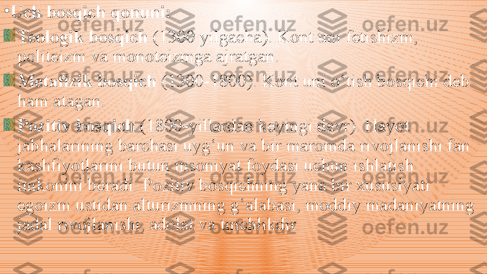 •
Uch bosqi ch  qonuni :
Teologik bosqich  (1300 yilgacha) .  Kont uni fetishizm, 
politeizm va monoteizmga ajratgan. 
Metafizik bosqich  (1300-1800). Kont uni o‘tish bosqichi deb 
ham atagan. 
Pozitiv bosqich  (1800-yillardan keyingi davr). Hayot 
jabhalarining barchasi uyg‘un va bir maromda rivojlanishi fan 
kashfiyotlarini butun insoniyat foydasi uchun ishlatish 
imkonini beradi. Pozitiv bosqichning yana bir xususiyati 
egoizm ustidan alturizmning g‘alabasi, moddiy madaniyatning 
jadal rivojlanishi, adolat va tinchlikdir. 