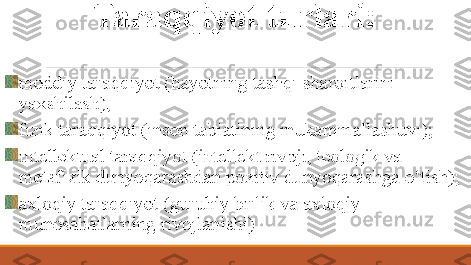 Taraqqiyot tur lari :
m oddiy taraqqiyot (hayotning tashqi sharoitlarini 
yaxshilash);
f izik taraqqiyot (inson tabiatining mukammallashuvi);
i ntellektual taraqqiyot (intellekt rivoji, teologik va 
metafizik dunyoqarashdan pozitiv dunyoqarashga o‘tish);
axloqiy taraqqiyot (guruhiy birlik va axloqiy 
munosabatlarning rivojlanishi). 