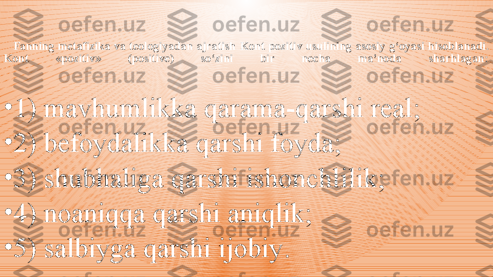 Fanning  metafizika  va  teologiyadan  ajra tish  Kont  pozitiv  usulining  asosiy  g‘ oyasi  hisoblanadi.
Kont  «pozitiv»  (positive)  so‘zini  bir  necha  ma’noda  sharhlagan:
•
1)  mavhumlikka  qarama - qarshi real ;
•
2) befoydalikka qarshi foyda;
•
3) shubhaliga qarshi ishonchlilik;
•
4) noaniqqa qarshi aniqlik;
•
5) salbiyga qarshi ijobiy . 