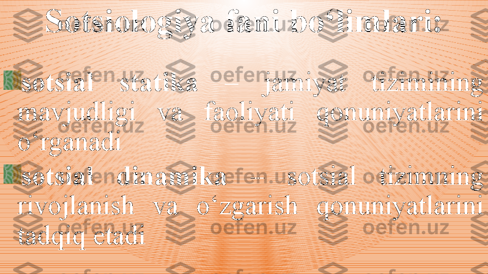 Sotsiologiya fani bo‘limlari:
sotsial  statika   –  jamiyat  tizimining 
mavjudligi  va  faoliyati  qonuniyatlarini 
o‘rgan adi 
sotsial  dinamika   –  sotsial  tizimning 
rivojlanish  va  o‘zgarish  qonuniyatlarini 
tadqiq etadi   