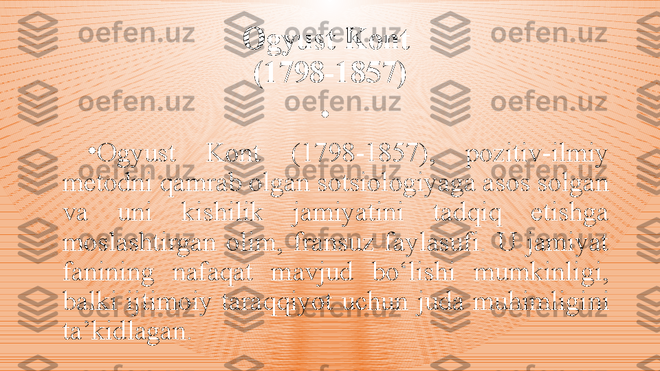 Ogyust Kont 
(1798-1857)
•
 
•
Ogyust  Kont  (1798-1857),  pozitiv-ilmiy 
metodni qamrab olgan sotsiologiyaga asos solgan 
va  uni  kishilik  jamiyatini  tadqiq  etishga 
moslashtirgan  olim,  fransuz  faylasufi.  U  jamiyat 
fanining  nafaqat  mavjud  bo‘lishi  mumkinligi, 
balki  ijtimoiy  taraqqiyot  uchun  juda  muhimligi ni 
ta’kidlagan.   