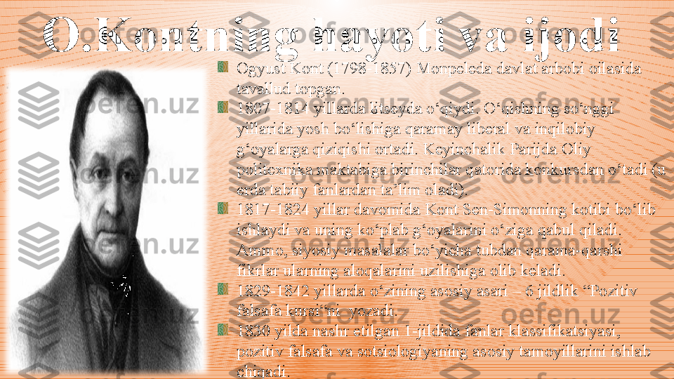 O.Kontning hayoti va ijodi  
Ogyust Kont (1798-1857) Monpeleda davlat arbobi oilasida 
tavallud topgan. 
1807-1814 yillarda litseyda o‘qiydi. O‘qishning so‘nggi 
yillarida yosh bo‘lishiga qaramay liberal va inqilobiy 
g‘oyalarga qiziqishi ortadi. Keyinchalik Parijda Oliy 
politexnika maktabiga birinchilar qatorida konkursdan o‘tadi (u 
erda tabiiy fanlardan ta’lim oladi). 
1817-1824 yillar davomida Kont Sen-Simonning kotibi bo‘lib 
ishlaydi va uning ko‘plab g‘oyalarini o‘ziga qabul qiladi. 
Ammo, siyosiy masalalar bo‘yicha tubdan qarama-qarshi 
fikrlar ularning aloqalarini uzilishiga olib keladi. 
1829-1842 yillarda o‘zining asosiy asari – 6 jildlik “Pozitiv 
falsafa kursi“ni  yozadi. 
1830 yilda nashr etilgan 1-jildida fanlar klassifikatsiyasi, 
pozitiv falsafa va sotsiologiyaning asosiy tamoyillarini ishlab 
chiqadi. 