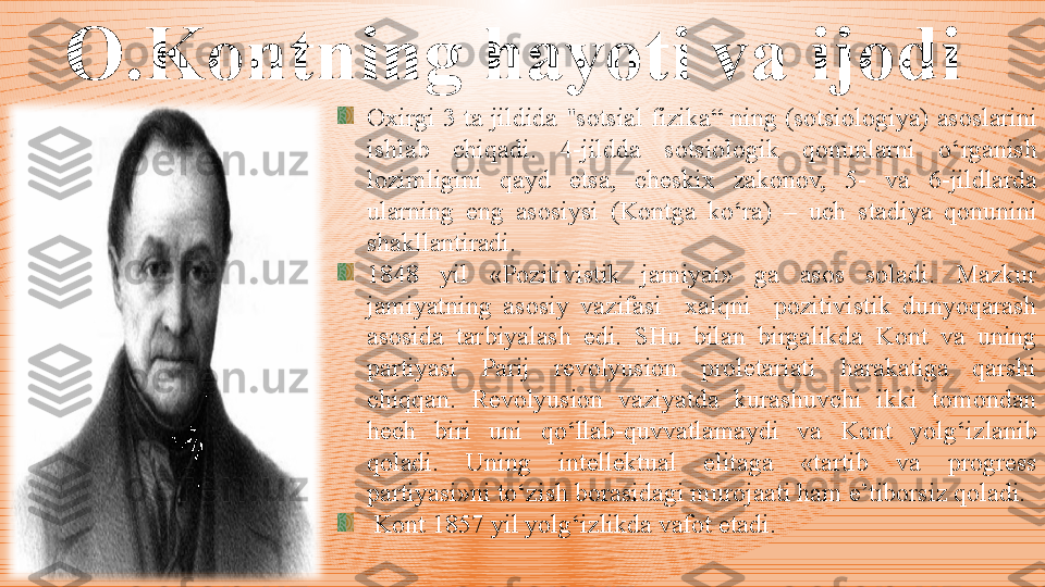 O.Kontning hayoti va ijodi  
Oxirgi  3  ta  jildida  "sotsial  fizik a “  ning   (sotsiologi ya )  asoslarini 
ishlab  chiqadi .  4-jildda  sotsiologi k  qonunlarni  o‘rganish 
lozimligini  qayd  etsa,  cheskix  zakonov,  5-  va  6-jildlarda 
ularning  eng  asosiysi  (Ko n t ga  ko‘ra )  –  uch  stadiya  qonunini 
shakllantiradi. 
1848  yil  «Pozitivistik  jamiyat»  ga  asos  soladi.  Mazkur 
jamiyatning  asosiy  vazifasi    xalqni    pozitivistik  dunyoqarash 
asosida  tarbiyalash  edi.  SHu  bilan  birgalikda  Kont  va  uning 
partiyasi  Parij  revolyusion  proletariati  harakatiga  qarshi 
chiqqan.  Revolyusion  vaziyatda  kurashuvchi  ikki  tomondan 
hech  biri  uni  qo‘llab - quvvatlamaydi  va  Kont  yolg‘izlanib 
qoladi.  Uning  intellektual  elitaga  «tartib  va  progress 
partiyasi»ni to‘zish bo r asidagi murojaati ham e’tiborsiz qoladi.
  Kont 1857 yil yolg‘izlikda vafot etadi. 