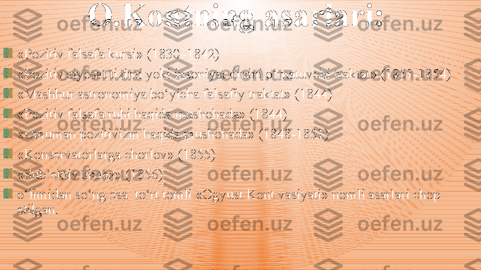 O.Kontning  a sarlari:
«Pozitiv falsafa kursi»  ( 183 0 –1842 )
«Pozitiv siyosat tizimi yoki insoniyat dinini o‘rnatuvchi  t raktat»  ( 1851 - 1854 ) 
«Mashh u r astronomiya bo‘yicha falsafiy traktat» (1844)
«Pozitiv falsafa ruhi haqida mushohada» (1844)
«Umuman pozitivizm haqida mushohada» (1848 - 1851)
«Konservatorlarga chorlov» (1855) 
«Sub’ektiv sintez» (1856)
o‘limidan so‘ng esa  to‘rt tomli «Ogyust Kont vasiyati» nomli asarlari chop 
etilgan.  