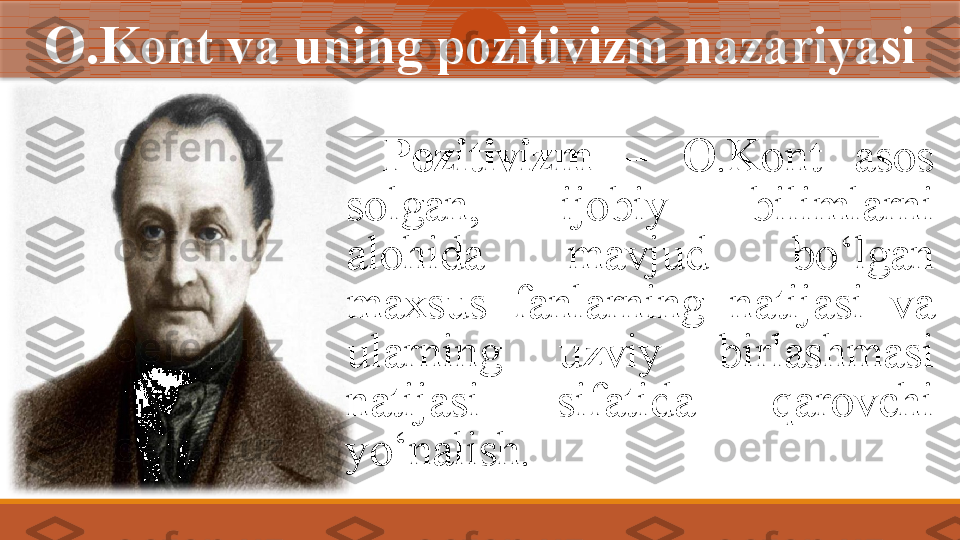 O.Kont  va uning pozitivizm nazariyasi
Pozitivizm  –   O.Kont  asos 
solgan,  ijobiy  bilimlarni 
alohida  mavjud  bo‘lgan 
maxsus  fanlarning  natijasi  va 
ularning  uzviy  birlashmasi 
natijasi  sifatida  qarovchi 
yo‘nalish.  