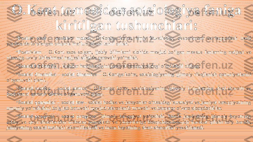 O.Kont  tomonidan sotsiologiya faniga 
kiritilgan tushunchlari :
•
Pozitiv  usul  –  positive  metod–  O.Kontga  ko‘ra,  ilmiy  kuzatishlar,  eksperiment  va  taqqoslash  usuli 
yordamida to‘plangan empirik ma’lumotlarni tahlil qilish.
•
Pozitivizm  –   O.Kont  asos  solgan,  ijobiy  bilimlarni  alohida  mavjud  bo‘lgan  maxsus  fanlarning  natijasi  va 
ularning uzviy birlashmasi natijasi sifatida qarovchi yo‘nalish.
•
Sotsial birdamlik   - kishilar hamjihatligini jamiyat taraqqiyotidagi o’rni tahlil etilgan.
•
Sotsial  dinamika  –  social  dinamics   –  O.Kontga  ko‘ra,  sotsiologiyaning  ijtimoiy  rivojlanish  qonuniyatlarini 
o‘rganuvchi qismi.
•
Sotsial  statika  –  social  statics   –  O.Kontga  ko‘ra,  sotsiologiyaning  ijtimoiy  tizimlarning  shart-sharoiti  va 
funksional qonuniyatlarini o‘rganuvchi qismi.  
•
Sotsial  qonunlar  –  social   law –  sotsial  hodisa  va  jarayonlar  o‘rtasidagi  xususiyat  va  jamiyat  taraqqiyotining 
umumiy yo‘nalishini belgilab beruvchi mavjud takrorlanib turuvchi va barqaror o‘zaro aloqadorliklar. 
•
Sotsial  progress  –  social  progress–   ijtimoiy  taraqqiyot  yo‘nalishi,  bunda  jamiyatning  ijtimoiy  hayotning 
oddiy  va  quyi  shakllaridan  nisbatan  murakkab  va  yuqorilariga  bosqichma-bosqich  harakat  qilishi  ro‘y  beradi, 
jamiyatning sotsial tuzilishi takomillashadi va inson hayotining shart-sharoitlari yaxshilanadi. 