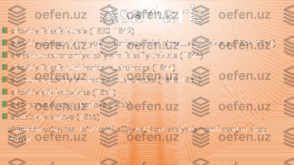 Asarlari:
«Pozitiv falsafa kursi»  ( 183 0 –1842 )
«Pozitiv siyosat tizimi yoki insoniyat dinini o‘rnatuvchi  t raktat»  ( 1851 - 1854 ) 
«Mashh u r astronomiya bo‘yicha falsafiy traktat» (1844)
«Pozitiv falsafa ruhi haqida mushohada» (1844)
«Umuman pozitivizm haqida mushohada» (1848 - 1851)
«Pozitivistik katexizis» (1851)
«Konservatorlarga chorlov» (1855) 
«Sub’ektiv sintez» (1856)
•
o‘limidan so‘ng esa  to‘rt tomli «Ogyust Kont vasiyati» nomli asarlari chop 
etilgan.  