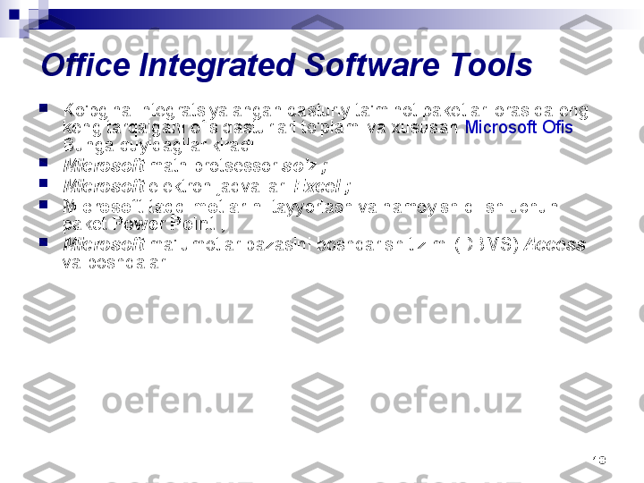 10Office Integrated Software Tools

Ko'pgina integratsiyalangan dasturiy ta'minot paketlari orasida eng 
keng tarqalgani ofis dasturlari to'plami va xususan  Microsoft Ofis  . 
Bunga quyidagilar kiradi:

Microsoft  matn protsessor  so'z ;

Microsoft  elektron jadvallari  Excel ;

Microsoft taqdimotlarini  tayyorlash va namoyish qilish uchun 
paket  Power Point ;

Microsoft  ma'lumotlar bazasini boshqarish tizimi (DBMS)  Access 
va boshqalar 