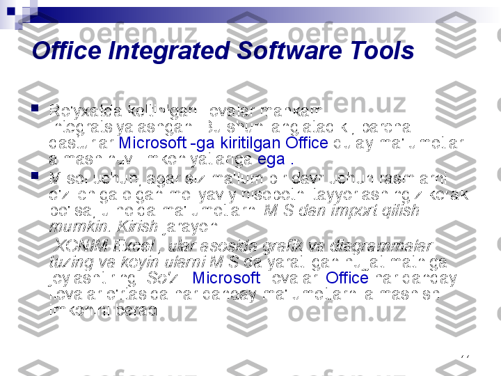 11Office Integrated Software Tools

Ro'yxatda keltirilgan ilovalar mahkam 
integratsiyalashgan. Bu shuni anglatadiki, barcha 
dasturlar  Microsoft -ga kiritilgan Office  qulay ma'lumotlar 
almashinuvi imkoniyatlariga  ega .

Misol uchun, agar siz ma'lum bir davr uchun rasmlarni 
o'z ichiga olgan moliyaviy hisobotni tayyorlashingiz kerak 
bo'lsa, u holda ma'lumotlarni  M S dan import qilish 
mumkin. Kirish  jarayoni
      XONIM  Excel , ular asosida grafik va diagrammalar 
tuzing va keyin ularni M S  da yaratilgan hujjat matniga 
joylashtiring.  So'z  .  Microsoft  ilovalari  Office  har qanday 
ilovalar o'rtasida har qanday ma'lumotlarni almashish 
imkonini beradi. 