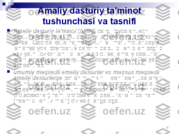 2Amaliy dasturiy ta'minot 
tushunchasi va tasnifi

Amaliy dasturiy ta'minot  (ASW) oxirgi foydalanuvchi 
dasturlaridan iborat. Bu dasturiy ta'minotning eng keng 
toifasi. Qaerda katta hajmdagi turli xil ma'lumotlar qayta 
ishlansa yoki boshqaruv qarorini qabul qilish bilan bog'liq 
vaziyatni tezkor tahlil qilish talab etilsa, amaliy dasturlar 
bilan ishlaydigan kompyuterlar odamlarni muvaffaqiyatli 
almashtiradi.

umumiy maqsadli amaliy dasturlar  va  maxsus maqsadli 
amaliy dasturlarga  bo'lish mumkin . Tasniflash juda shartli, 
chunki ba'zi turdagi dasturlar (masalan, matnni qayta 
ishlash dasturlari) umumiy maqsadli sinfda (muharrirlar va 
protsessorlar) ham, professional dasturlar sinfida ham 
(nashr qilish tizimlari) o'z vakillariga ega. 