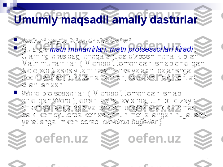 4Umumiy maqsadli amaliy dasturlar

Matnni qayta ishlash dasturlari  .

Bularga  matn muharrirlari, matn protsessorlari kiradi  . 
Ularning orasidagi chegara juda o'zboshimchalik bilan. 
Matn muharrirlari ( Microsoft tomonidan ishlab chiqilgan 
Notepad ) asosiy tahrirlash funksiyalarini bajarishga 
qodir: yozish, tuzatishlar kiritish, saqlash, fragmentlar 
bilan ishlash.

Word protsessorlari ( Microsoft tomonidan ishlab 
chiqilgan Word ), qo'shimcha ravishda, turli xil dizayn 
imkoniyatlariga ega va ba'zilari qog'oz shaklida emas, 
balki kompyuterda ko'rish uchun mo'ljallangan hujjatlarni 
yaratishga imkon beradi  elektron hujjatlar  ). 