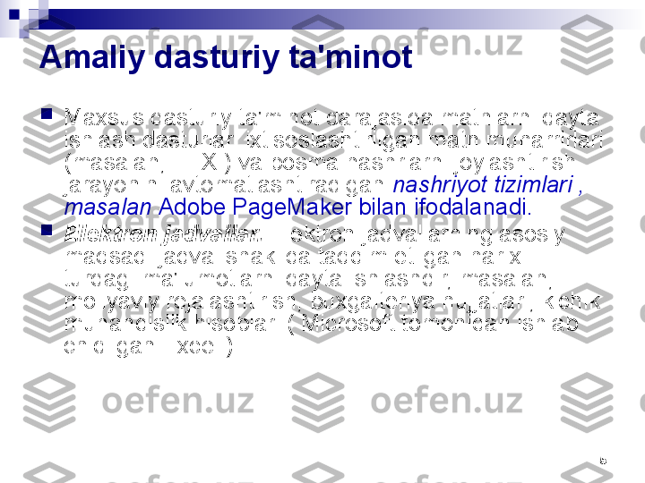 5Amaliy dasturiy ta'minot

Maxsus dasturiy ta'minot darajasida matnlarni qayta 
ishlash dasturlari ixtisoslashtirilgan matn muharrirlari 
(masalan, TEX ) va bosma nashrlarni joylashtirish 
jarayonini avtomatlashtiradigan  nashriyot tizimlari , 
masalan  Adobe PageMaker bilan ifodalanadi.

Elektron jadvallar.  Elektron jadvallarning asosiy 
maqsadi jadval shaklida taqdim etilgan har xil 
turdagi ma'lumotlarni qayta ishlashdir, masalan, 
moliyaviy rejalashtirish, buxgalteriya hujjatlari, kichik 
muhandislik hisoblari ( Microsoft tomonidan ishlab 
chiqilgan Excel ). 