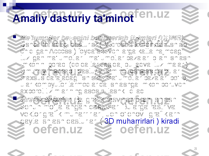 6Amaliy dasturiy ta'minot

Ma'lumotlar bazasini boshqarish tizimlari (DBMS). 
Ushbu toifadagi dasturlar ( Microsoft tomonidan ishlab 
chiqilgan Access ) foydalanuvchilarga katta hajmdagi 
tuzilgan ma'lumotlar - ma'lumotlar bazalari bilan ishlash 
imkonini beradi (qoida tariqasida, bu jadval tuzilmalari). 
Umumiy maqsadli dasturiy ta'minot darajasida bular 
maxsus darajadagi ish stoli ma'lumotlar bazalari bo'lib, 
ular kompyuter tarmoqlarida ishlashga imkon beruvchi 
axborot tizimlarining asosini tashkil qiladi.

Grafik tizimlar.  Bu grafik tasvirlar bilan ishlash 
uchun mo'ljallangan dasturlar. Bularga rastr va 
vektor grafik muharrirlari, uch o'lchovli grafiklarni 
qayta ishlash dasturlari (  3D muharrirlari ) kiradi  . 