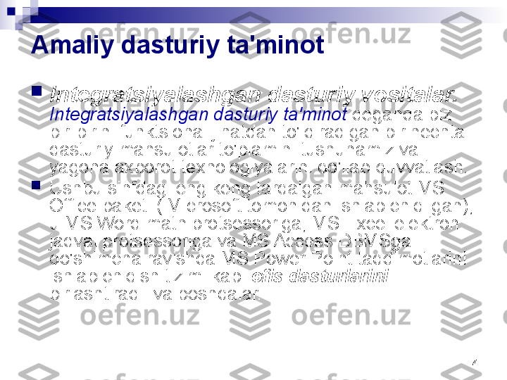 7Amaliy dasturiy ta'minot

Integratsiyalashgan dasturiy vositalar.  
Integratsiyalashgan dasturiy ta'minot  deganda biz 
bir-birini funktsional jihatdan to'ldiradigan bir nechta 
dasturiy mahsulotlar to'plamini tushunamiz va 
yagona axborot texnologiyalarini qo'llab-quvvatlash.

Ushbu sinfdagi eng keng tarqalgan mahsulot MS 
Office paketi ( Microsoft tomonidan ishlab chiqilgan), 
u MS Word matn protsessoriga, MS Excel elektron 
jadval protsessoriga va MS Access DBMSga 
qo'shimcha ravishda MS Power Point taqdimotlarini 
ishlab chiqish tizimi kabi  ofis dasturlarini 
birlashtiradi. va boshqalar. 