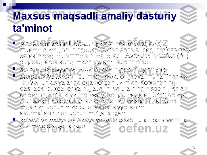 8Maxsus maqsadli amaliy dasturiy 
ta'minot

Maxsus maqsadli dasturiy ta'minot  ko'proq aniq 
muammolarni, shuningdek, turli fan sohalaridagi professional 
xarakterdagi muammolarni hal qiladi.  Axborot tizimlari  (AT) 
quyidagilarda keng imkoniyatlarni taqdim etadi:

korxona boshqaruvi  -  ombor,  ofis hujjatlari aylanishi;

buxgalteriya hisobi  - bu matn, elektron jadval muharrirlari va 
DBMS funktsiyalariga ega bo'lgan tizimlar. Korxonaning 
dastlabki buxgalteriya hujjatlarini va ularning hisobini, ishlab 
chiqarish, xo'jalik va moliyaviy faoliyat natijalari to'g'risidagi 
muntazam hisobotlarni soliq organlari va statistika hisobi 
organlari uchun maqbul shaklda tayyorlashni 
avtomatlashtirish uchun mo'ljallangan;

xo'jalik va moliyaviy faoliyatni tahlil qilish  ;  ular bank va birja 
tuzilmalarida qo'llaniladi. 