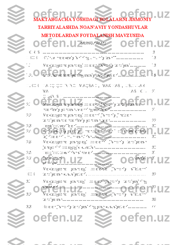 MAKTABGACHA YOSHDAGI BOLALARNI JISMONIY
TARBIYALASHDA NOAN’AVIY YONDASHUVLAR
METODLARDAN FOYDALANISH MAVZUSIDA
MUNDARIJA: 
KIRISH………………………………………………………………… 3
I BOB Bitiruv malakaviy ishining umumiy tasnifi……………….. 13
1.1 Maktabgacha yoshdagi bolalar  jismoniy tarbiyasi………… 13
1.2. O‘qitish va tarbiyaning asosiy uslubiyatlari………………… 15
II.BOB TADQIQOTNING   MAQSADI,   VAZIFASI,   USULLARI
VA   TASHKIL
QILINISHI …………………………………… 21
2.1 Maktabgacha yoshdagi bolalarni jismoniy tarbiyalashda 
noan’aviy yondashuvlarning vazifalari ……………………… 21
2.2 Maktabgacha yoshdagi bolalarni jismoniy jihatdan 
tarbiyalashda noan’aviy yondashuvlar……………………… 22
2.3 Tadqiqot vazifalari ……………………………………………. 30
2.4 Ilmiy-uslubiy   adabiyot   manbalarini   tahlil   qilish   va   amaliy
tajribalarni umumlashtirish…………………………………. 30
2.5 Maktabgacha   yoshgdagi   bolalarni   jismoniy   tarbiyalash
jarayonini pedagogik kuzatish………………………………. 30
2.6 Tadqiqоt tеkshirish sinоvlari ………………………………… 31
2.7 Tadqiqotni   tashkil
qilinishi …………………………………… 31
III 
BOB Maktabgacha   yoshdagi   bolalarda   jismoniy   sifatlarni
tarbiyalash xususiyatlari.   ……………………………………. 32
3.1 Maktabgacha   yoshdagi   bolalar   jismoniy   tarbiyasining
shakllari………………………………………………………. 32
3.2 Maktabgacha   yoshdagi   bolalarda   jismoniy   sifatlarni
tarbiyalash…………………………………………………… 38
3.3 Bolalar jismoniy tarbiyasining yosh xususiyatlari………….. 44 