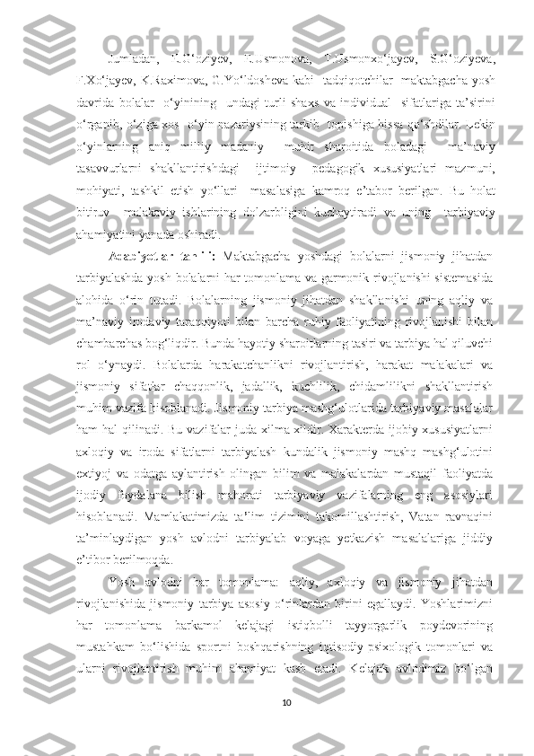 Jumladan,   E.G‘oziyev,   E.Usmonova,   T.Usmonxo‘jayev,   S.G‘oziyeva,
F.Xo‘jayev, K.Raximova, G.Yo‘ldosheva kabi   tadqiqotchilar    maktabgacha  yosh
davrida   bolalar     o‘yinining     undagi   turli   shaxs   va   individual     sifatlariga   ta’sirini
o‘rganib, o‘ziga xos   o‘yin nazariysining tarkib   topishiga hissa qo‘shdilar. Lekin
o‘yinlarning   aniq   milliy   madaniy     muhit   sharoitida   boladagi     ma’naviy
tasavvurlarni   shakllantirishdagi     ijtimoiy     pedagogik   xususiyatlari   mazmuni,
mohiyati,   tashkil   etish   yo‘llari     masalasiga   kamroq   e’tabor   berilgan.   Bu   holat
bitiruv     malakaviy   ishlarining   dolzarbligini   kuchaytiradi   va   uning     tarbiyaviy
ahamiyatini yanada oshiradi.   
Adabiyotlar   tahlili:   Maktabgacha   yoshdagi   bolalarni   jismoniy   jihatdan
tarbiyalashda yosh bolalarni har tomonlama va garmonik rivojlanishi sistemasida
alohida   o‘rin   tutadi.   Bolalarning   jismoniy   jihatdan   shakllanishi   uning   aqliy   va
ma’naviy   irodaviy   taraqqiyoti   bilan   barcha   ruhiy   faoliyatining   rivojlanishi   bilan
chambarchas bog‘liqdir. Bunda hayotiy sharoitlarning tasiri va tarbiya hal qiluvchi
rol   o‘ynaydi.   Bolalarda   harakatchanlikni   rivojlantirish,   harakat   malakalari   va
jismoniy   sifatlar   chaqqonlik,   jadallik,   kuchlilik,   chidamlilikni   shakllantirish
muhim vazifa hisoblanadi. Jismoniy tarbiya mashg‘ulotlarida tarbiyaviy masalalar
ham hal  qilinadi. Bu vazifalar juda xilma-xildir. Xarakterda ijobiy xususiyatlarni
axloqiy   va   iroda   sifatlarni   tarbiyalash   kundalik   jismoniy   mashq   mashg‘ulotini
extiyoj   va   odatga   aylantirish   olingan   bilim   va   malakalardan   mustaqil   faoliyatda
ijodiy   foydalana   bilish   mahorati   tarbiyaviy   vazifalarning   eng   asosiylari
hisoblanadi.   Mamlakatimizda   ta ’ lim   tizimini   takomillashtirish,   Vatan   ravnaqini
ta’minlaydigan   yosh   avlodni   tarbiyalab   voyaga   yetkazish   masalalariga   jiddiy
e’tibor berilmoqda. 
Yosh   avlodni   har   tomonlama:   aqliy,   axloqiy   va   jismoniy   jihatdan
rivojlanishida   jismoniy   tarbiya   asosiy   o‘rinlardan   birini   egallaydi.   Yoshlarimizni
har   tomonlama   barkamol   kelajagi   istiqbolli   tayyorgarlik   poydevorining
mustahkam   bo‘lishida   sportni   boshqarishning   iqtisodiy-psixologik   tomonlari   va
ularni   rivojlantirish   muhim   ahamiyat   kasb   etadi.   Kelajak   avlodimiz   bo‘lgan
10 