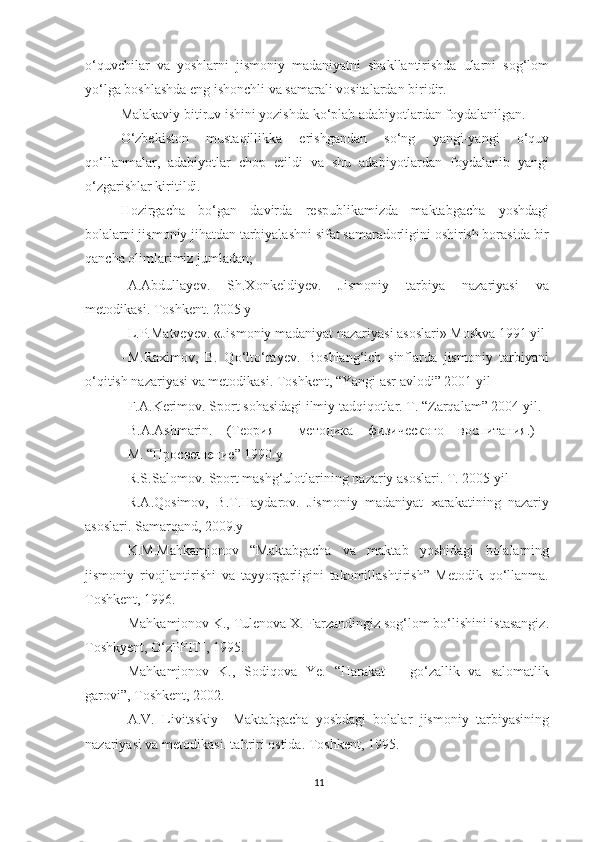 o‘quvchilar   va   yoshlarni   jismoniy   madaniyatni   shakllantirishda   ularni   sog‘lom
yo‘lga boshlashda eng ishonchli va samarali vositalardan biridir.  
Malakaviy bitiruv ishini yozishda ko‘plab adabiyotlardan foydalanilgan.  
O‘zbekiston   mustaqillikka   erishgandan   so‘ng   yangi-yangi   o‘quv
qo‘llanmalar,   adabiyotlar   chop   etildi   va   shu   adabiyotlardan   foydalanib   yangi
o‘zgarishlar kiritildi. 
Hozirgacha   bo‘gan   davirda   respublikamizda   maktabgacha   yoshdagi
bolalarni jismoniy jihatdan tarbiyalashni sifat samaradorligini oshirish borasida bir
qancha olimlarimiz jumladan;  
- A.Abdullayev.   Sh.Xonkeldiyev.   Jismoniy   tarbiya   nazariyasi   va
metodikasi. Toshkent. 2005 y 
- L.P.Matveyev. «Jismoniy madaniyat nazariyasi asoslari» Moskva 1991 yil 
- M.Raximov,   B.   Qo‘lto‘rayev.   Boshlang‘ich   sinflarda   jismoniy   tarbiyani
o‘qitish nazariyasi va metodikasi.  Toshkent,  “ Yangi asr avlodi ”  2001 yil 
- F.A.Kerimov. Sport sohasidagi ilmiy tadqiqotlar. T. “Zarqalam” 2004 yil. 
- B . A . Ashmarin .  (Теория  методика  физического   воспитания.)  
M . “Просвешение” 1990. y  
- R.S.Salomov. Sport mashg‘ulotlarining nazariy asoslari.  T. 2005 yil 
- R.A.Qosimov,   B.T.Haydarov.   Jismoniy   madaniyat   xarakatining   nazariy
asoslari. Samarqand, 2009.y 
- K.M.Mahkamjonov   “Maktabgacha   va   maktab   yoshidagi   bolalarning
jismoniy   rivojlantirishi   va   tayyorgarligini   takomillashtirish”   Metodik   qo‘llanma.
Toshkent, 1996.  
- Mahkamjonov K., Tulenova X. Farzandingiz sog‘lom bo‘lishini istasangiz.
Toshkyent, O‘zPFITI, 1995. 
- Mahkamjonov   K.,   Sodiqova   Ye.   “Harakat   –   go‘zallik   va   salomatlik
garovi”, Toshkent, 2002. 
- A.V.   Livitsskiy     Maktabgacha   yoshdagi   bolalar   jismoniy   tarbiyasining
nazariyasi va metodikasi. tahriri ostida.  Toshkent, 1995. 
11 