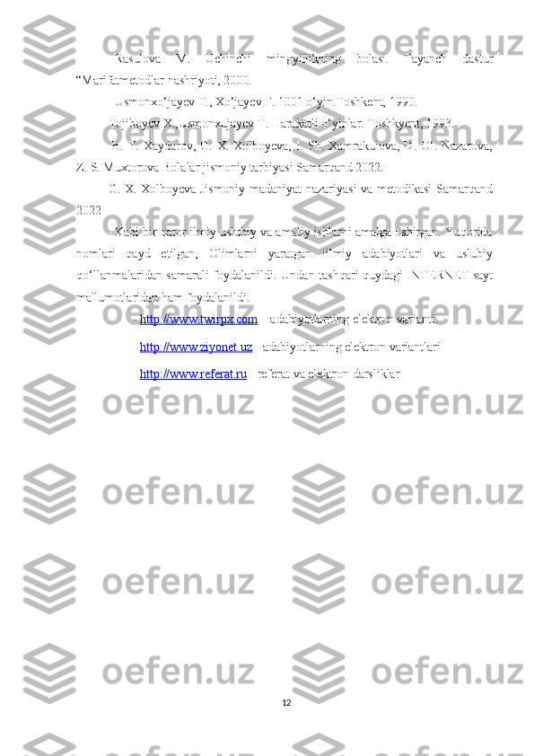 - Rasulova   M.   Uchinchi   mingyillikning   bolasi.   Tayanch   dastur
“Marifatmetodlar nashriyoti, 2000. 
- Usmonxo‘jayev T., Xo‘jayev F. 1001 o‘yin.Toshkent, 1990. 
Tojiboyev X.,Usmonxujayev T. Harakatli o‘yinlar. Toshkyent, 1993. 
-B. T. Xaydarov, G. X. Xolboyeva, I. Sh. Xamrakulova, D. O‘. Nazarova,
Z. S. Muxtorova Bolalar jismoniy tarbiyasi Samarqand 2022.
G. X. Xolboyeva Jismoniy madaniyat nazariyasi va metodikasi Samarqand
2022
- Kabi bir qator ilmiy uslubiy va amaliy ishlarni amalga oshirgan. Yuqorida
nomlari   qayd   etilgan,   Olimlarni   yaratgan   iilmiy   adabiyotlari   va   uslubiy
qo‘llanmalaridan samarali foydalanildi.   Undan tashqari quydagi INTERNET sayt
ma'lumotlaridan ham foydalanildi.  
- http://www.twirpx.com      – adabiyotlarning elektron varianti. 
- http://www.ziyonet.uz      - adabiyotlarning elektron variantlari 
- http://www.referat.ru      - referat va elektron darsliklar 
12 