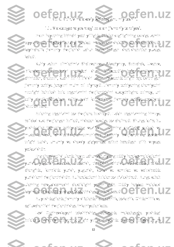 I BOB. Bitiruv malakaviy ishining umumiy tasnifi. 
1.1. Maktabgacha yoshdagi bolalar  jismoniy tarbiyasi. 
Inson   hayotning  birinchi  yetti  yilligida  bolalar   sog‘lig‘ining  asosiga  zamin
tayyorlanadi,   hayotiy   zaruriy   harakat   malakalari   shakllanadi,   takomillashadi,
keyinchalik   jismoniy   rivojlanish   uchun   lozim   bo‘lgan   shart-sharoitlar   yuzaga
keladi. 
Ruhiy   zabon   olimlarimiz   Shelovanova,   Aksariynoy,   Sorochek,   Uvarov,
Bikovlarni   tadqiqotlarini   natijalari   shuni   ko‘rsatadiki   bolaning   jismonan
chiniqqan, chaqqon, kuchli bo‘lib o‘sishi uchun o‘z vaqtida to‘g‘ri rejalashtirilgan
jismoniy   tarbiya   jarayoni   muim   rol   o‘ynaydi.   Jismoniy   tarbiyaning   ahamiyatini
noto‘g‘ri   baholash   bola   organizmini   rivojlantirishni   susaytiribgina   qolmay,   uni
aqliy   rivojlanishigaham   salbiy   tasiri   ko‘rsatishini   jismoniy   tarbiya   amaliyoti
isbotlab berdi. 
Bolaning   organizimi   tez   rivojlana   boshlaydi.   Lekin   organizmning   himoya
refleksi  sust  rivojlangan bo‘ladi, nisbatan kasalga  tez chalinadi. Shunga ko‘ra bu
yoshdagilar   jismoniy   tarbiyasining   vazifasi   –   ularning   sog‘ligini   saqlash   va
mustahkamlash,   chiniqtirish,har   tomonlama   jismoniy   rivojlantirish,   gavdani
to‘g‘ri   tutish,   umumiy   va   shaxsiy   gigiyenaga   etibor   beradigan   qilib   voyaga
yetkazishdir. 
Eng ahamiyatlisi ularda hayot uchun zaruriy eng oddiy harakat malakalarini
yurish,   yugurish,   sakrash,   uloqtirish,   tirmashib   chiqish,   velosipedda,   rolikli
chang‘ida,   konpkida   yurish,   yugurish,   suzish   va   samokat   va   velosipedda
yurishlarni rivojlantirishdir. Bu harakatlarni bolalar tez o‘zlashtiradi. Bunga sabab
ularning   nerv   sistemasini   elastikligini   yuqoriligidir.   Oddiy   harakat   malakasi
keyinchalik kattaroq yoshga o‘zlashtirishga yordam beradi. 
Bu yoshdagilarda jismoniy sifatlardan chaqqonlik, tezkorlik. Chidamlilik va 
egiluvchanlikni rivojlantirishga imkoniyatlar katta. 
Levi   Gorinevskayani   tekshirishiga   qaraganda   maktabgacha   yoshdagi
bolalarda   jismoniy   tarbiyaning   to‘g‘ri   yo‘lga   qo‘yishda   qiyinroq   bo‘lgan   umum
13 