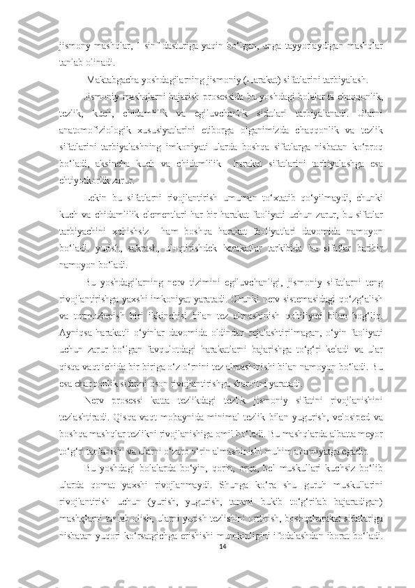 jismony   mashqlar,  1-sinf   dasturiga   yaqin   bo‘lgan,   unga   tayyorlaydigan   mashqlar
tanlab olinadi. 
  Maktabgacha yoshdagilarning jismoniy (Harakat) sifatlarini tarbiyalash.  
Jismoniy mashqlarni bajarish prosessida bu yoshdagi bolalarda chaqqonlik,
tezlik,   kuch,   chidamlilik   va   egiluvchanlik   sifatlari   tarbiyalanadi.   Ularni
anatomofiziologik   xususiyatlarini   etiborga   olganimizda   chaqqonlik   va   tezlik
sifatlarini   tarbiyalashning   imkoniyati   ularda   boshqa   sifatlarga   nisbatan   ko‘proq
bo‘ladi,   aksincha   kuch   va   chidamlilik     harakat   sifatlarini   tarbiyalashga   esa
ehtiyotkorlik zarur. 
Lekin   bu   sifatlarni   rivojlantirish   umuman   to‘xtatib   qo‘yilmaydi,   chunki
kuch   va   chidamlilik   elementlari   har   bir   harakat   faoliyati   uchun   zarur,   bu   sifatlar
tarbiyachini   xohishsiz     ham   boshqa   harakat   faoliyatlari   davomida   namoyon
bo‘ladi.   yurish,   sakrash,   uloqtirishdek   harakatlar   tarkibida   bu   sifatlar   baribir
namoyon bo‘ladi. 
Bu   yoshdagilarning   nerv   tizimini   egiluvchanligi,   jismoniy   sifatlarni   teng
rivojlantirishga yaxshi imkoniyat yaratadi. Chunki nerv sistemasidagi  qo‘zg‘alish
va   tormozlanish   biri   ikkinchisi   bilan   tez   almashinish   qobiliyati   bilan   bog‘liq.
Ayniqsa   harakatli   o‘yinlar   davomida   oldindan   rejalashtirilmagan,   o‘yin   faoliyati
uchun   zarur   bo‘lgan   favqulotdagi   harakatlarni   bajarishga   to‘g‘ri   keladi   va   ular
qisqa vaqt ichida bir-biriga o‘z o‘rnini tez almashinishi bilan namoyon bo‘ladi. Bu
esa chaqqonlik sifatini oson rivojlantirishga sharoitni yaratadi. 
Nerv   prosessi   katta   tezlikdagi   tezlik   jismoniy   sifatini   rivojlanishini
tezlashtiradi.   Qisqa   vaqt   mobaynida   minimal   tezlik   bilan   yugurish,   velosiped   va
boshqa mashqlar tezlikni rivojlanishiga omil bo‘ladi. Bu mashqlarda albatta meyor
to‘g‘ri tanlanishi va ularni o‘zaro o‘rin almashinishi muhim ahamiyatga egadir. 
Bu   yoshdagi   bolalarda   bo‘yin,   qorin,   orqa,   bel   muskullari   kuchsiz   bo‘lib
ularda   qomat   yaxshi   rivojlanmaydi.   Shunga   ko‘ra   shu   guruh   muskullarini
rivojlantirish   uchun   (yurish,   yugurish,   tanani   bukib   to‘g‘rilab   bajaradigan)
mashqlarni tanlab olish, ularni yurish tezlishini orttirish, boshqaharakat sifatlariga
nisbatan yuqori  ko‘rsatgichga erishishi  mumkinligini ifodalashdan iborat bo‘ladi.
14 